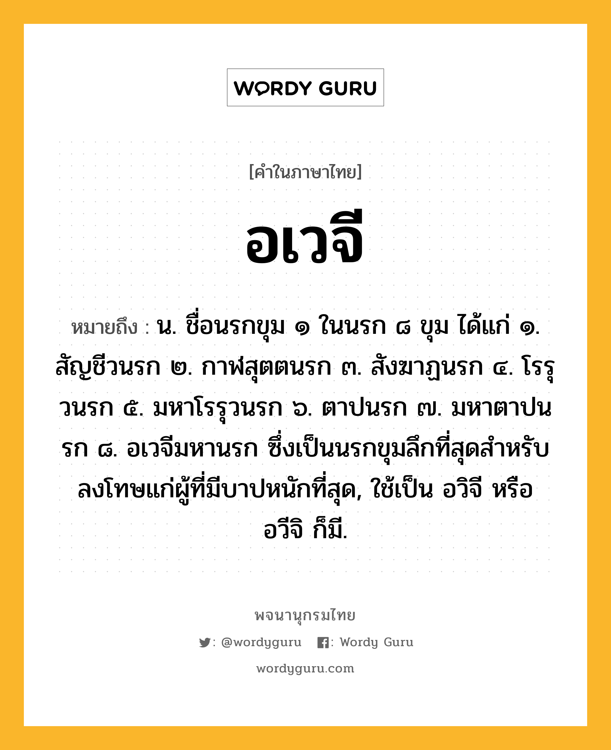 อเวจี หมายถึงอะไร?, คำในภาษาไทย อเวจี หมายถึง น. ชื่อนรกขุม ๑ ในนรก ๘ ขุม ได้แก่ ๑. สัญชีวนรก ๒. กาฬสุตตนรก ๓. สังฆาฏนรก ๔. โรรุวนรก ๕. มหาโรรุวนรก ๖. ตาปนรก ๗. มหาตาปนรก ๘. อเวจีมหานรก ซึ่งเป็นนรกขุมลึกที่สุดสําหรับลงโทษแก่ผู้ที่มีบาปหนักที่สุด, ใช้เป็น อวิจี หรือ อวีจิ ก็มี.