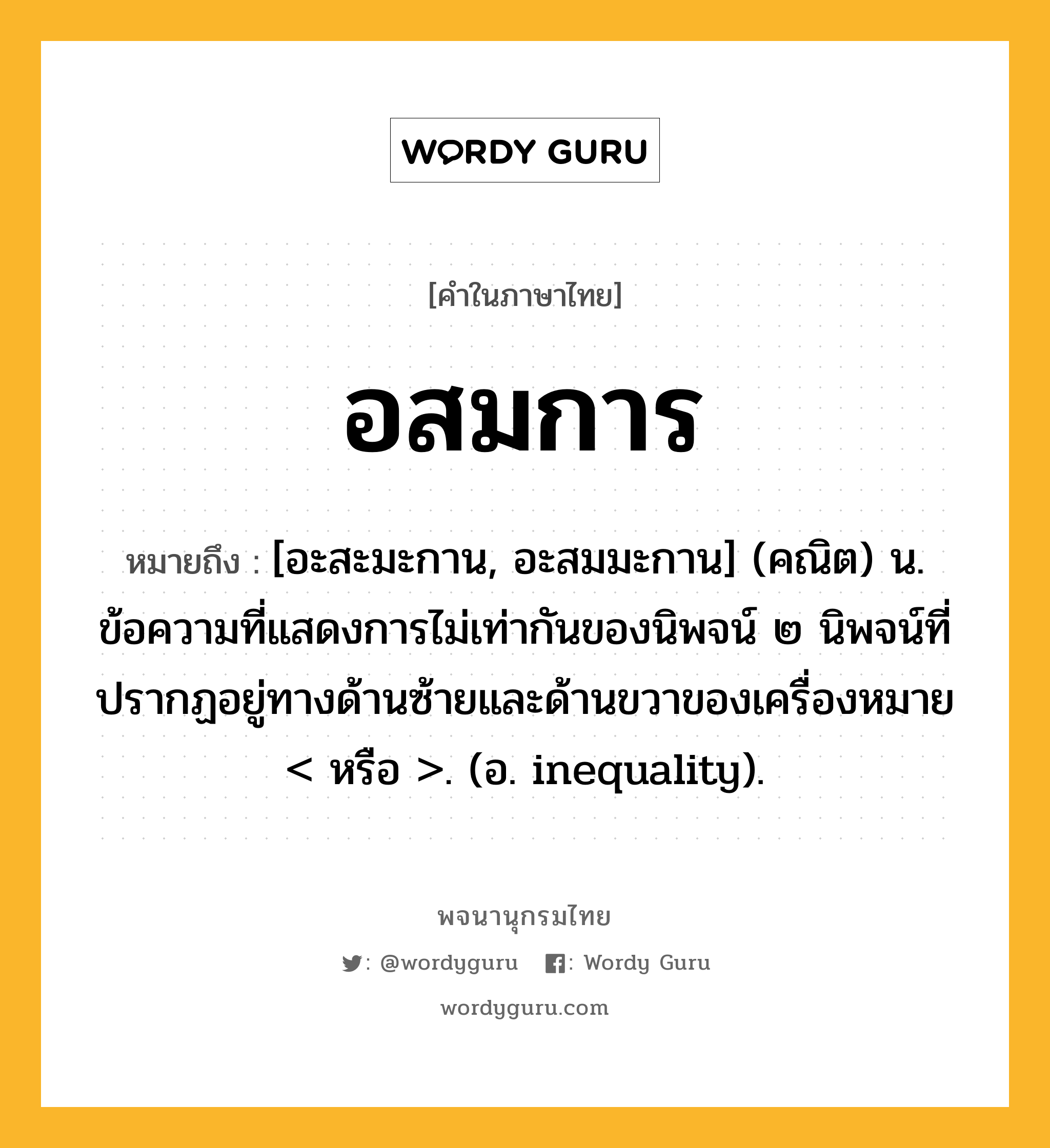 อสมการ หมายถึงอะไร?, คำในภาษาไทย อสมการ หมายถึง [อะสะมะกาน, อะสมมะกาน] (คณิต) น. ข้อความที่แสดงการไม่เท่ากันของนิพจน์ ๒ นิพจน์ที่ปรากฏอยู่ทางด้านซ้ายและด้านขวาของเครื่องหมาย &lt; หรือ &gt;. (อ. inequality).