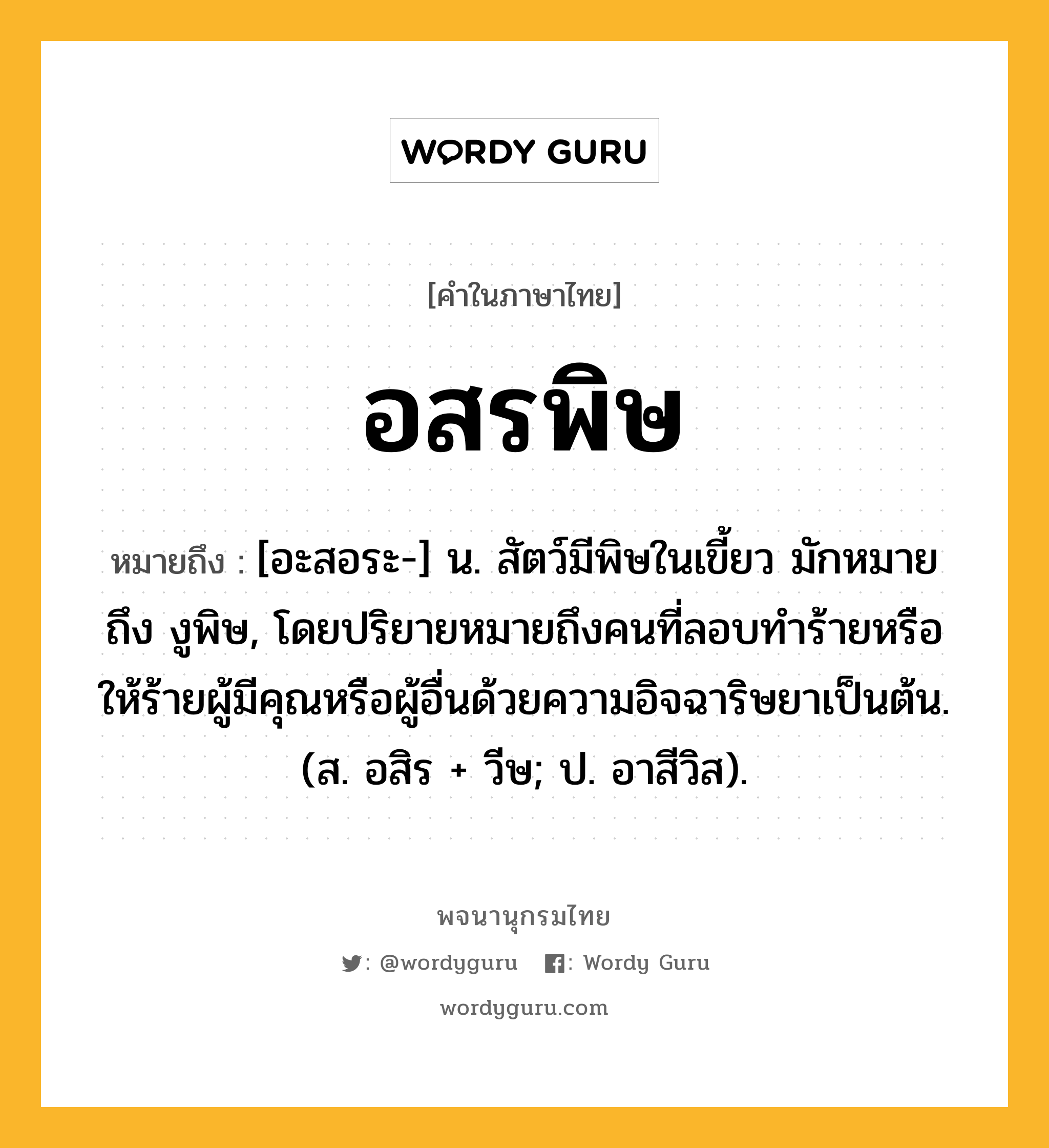 อสรพิษ หมายถึงอะไร?, คำในภาษาไทย อสรพิษ หมายถึง [อะสอระ-] น. สัตว์มีพิษในเขี้ยว มักหมายถึง งูพิษ, โดยปริยายหมายถึงคนที่ลอบทำร้ายหรือให้ร้ายผู้มีคุณหรือผู้อื่นด้วยความอิจฉาริษยาเป็นต้น. (ส. อสิร + วีษ; ป. อาสีวิส).