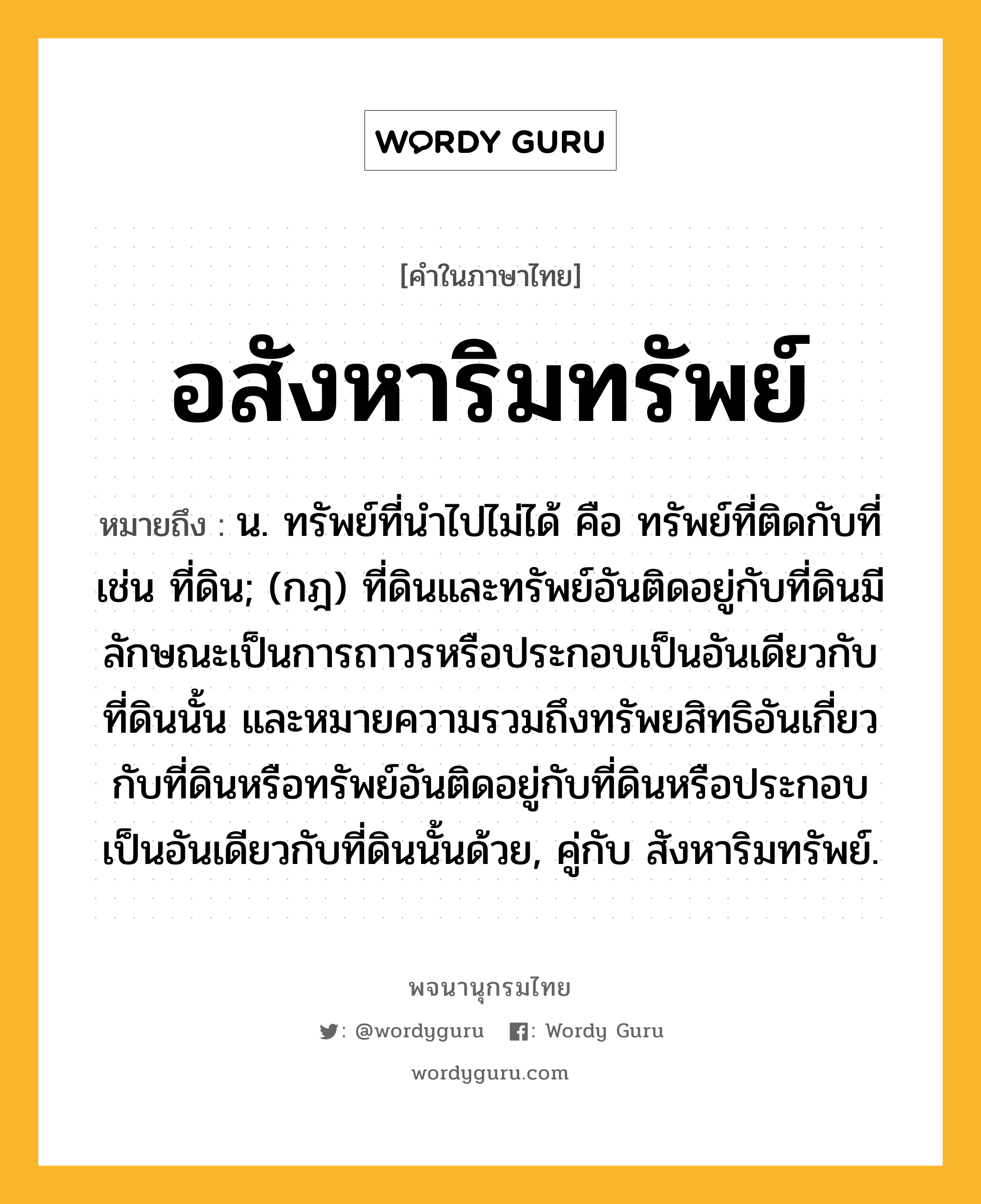 อสังหาริมทรัพย์ หมายถึงอะไร?, คำในภาษาไทย อสังหาริมทรัพย์ หมายถึง น. ทรัพย์ที่นําไปไม่ได้ คือ ทรัพย์ที่ติดกับที่ เช่น ที่ดิน; (กฎ) ที่ดินและทรัพย์อันติดอยู่กับที่ดินมีลักษณะเป็นการถาวรหรือประกอบเป็นอันเดียวกับที่ดินนั้น และหมายความรวมถึงทรัพยสิทธิอันเกี่ยวกับที่ดินหรือทรัพย์อันติดอยู่กับที่ดินหรือประกอบเป็นอันเดียวกับที่ดินนั้นด้วย, คู่กับ สังหาริมทรัพย์.