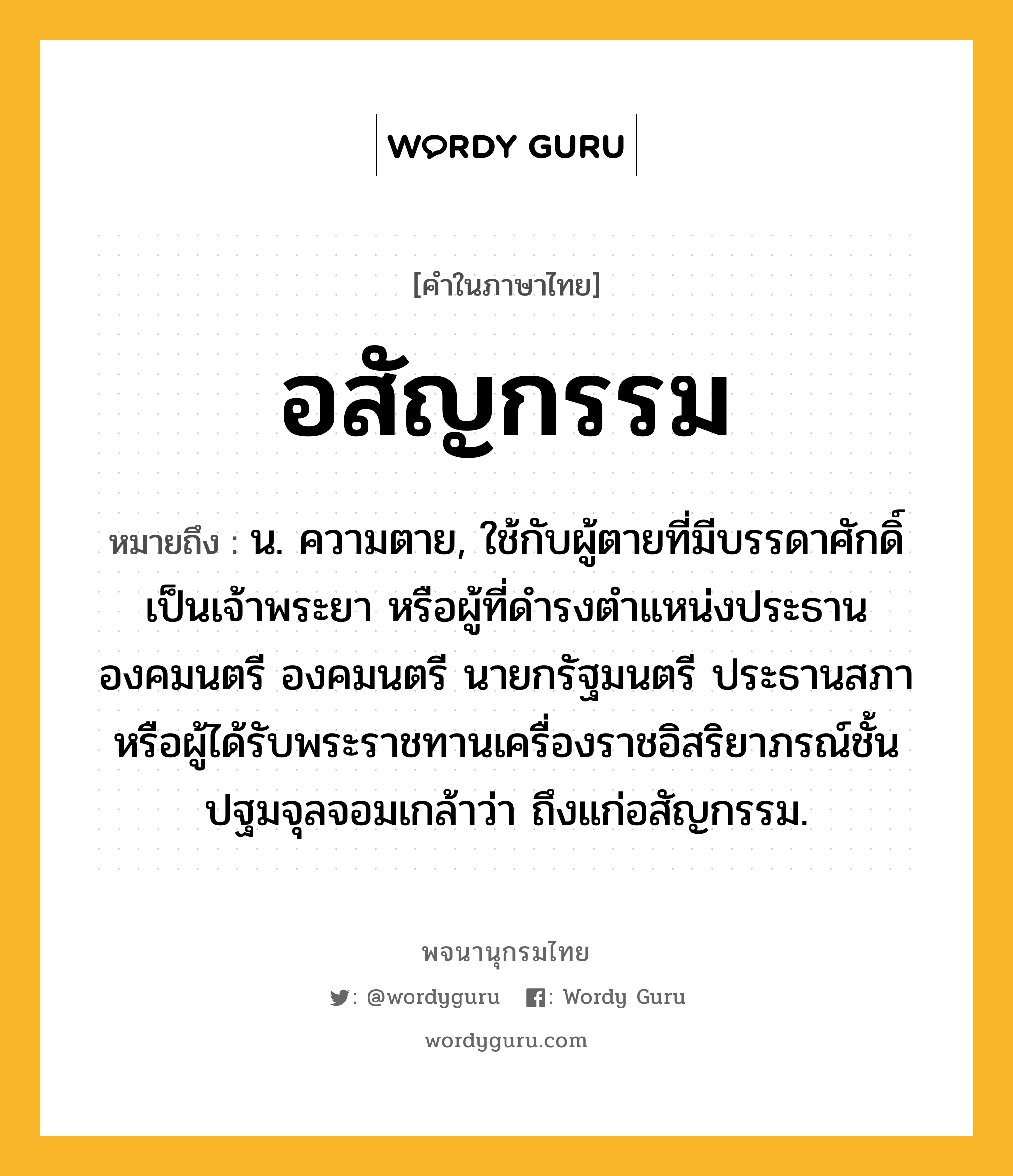 อสัญกรรม หมายถึงอะไร?, คำในภาษาไทย อสัญกรรม หมายถึง น. ความตาย, ใช้กับผู้ตายที่มีบรรดาศักดิ์เป็นเจ้าพระยา หรือผู้ที่ดำรงตำแหน่งประธานองคมนตรี องคมนตรี นายกรัฐมนตรี ประธานสภา หรือผู้ได้รับพระราชทานเครื่องราชอิสริยาภรณ์ชั้นปฐมจุลจอมเกล้าว่า ถึงแก่อสัญกรรม.