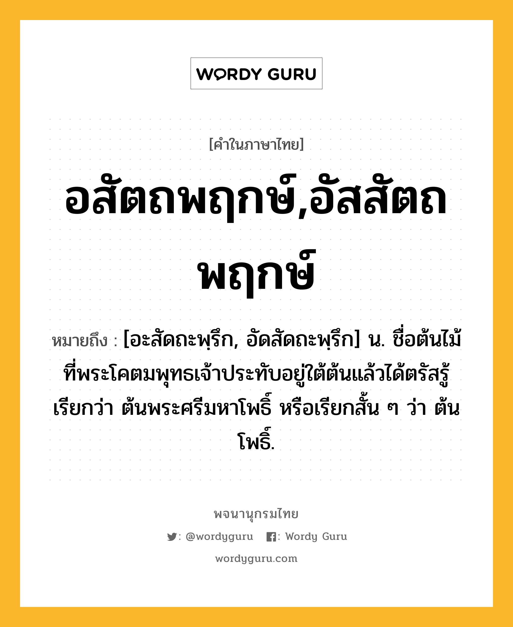 อสัตถพฤกษ์,อัสสัตถพฤกษ์ หมายถึงอะไร?, คำในภาษาไทย อสัตถพฤกษ์,อัสสัตถพฤกษ์ หมายถึง [อะสัดถะพฺรึก, อัดสัดถะพฺรึก] น. ชื่อต้นไม้ที่พระโคตมพุทธเจ้าประทับอยู่ใต้ต้นแล้วได้ตรัสรู้ เรียกว่า ต้นพระศรีมหาโพธิ์ หรือเรียกสั้น ๆ ว่า ต้นโพธิ์.