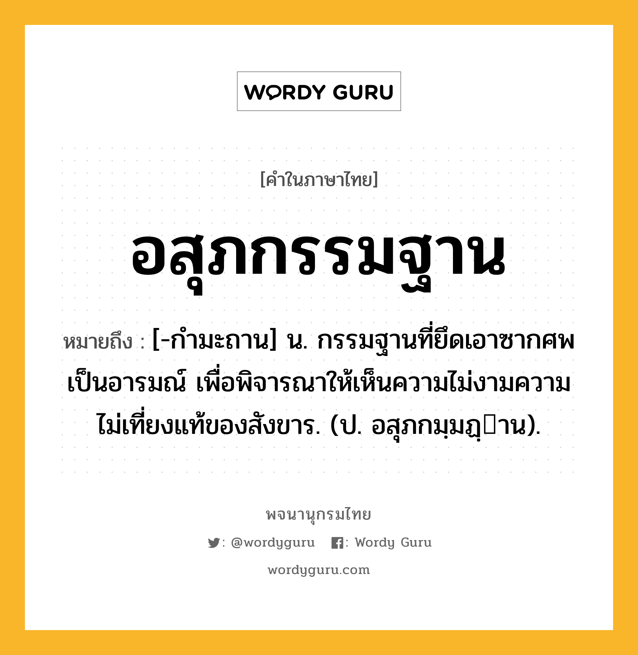 อสุภกรรมฐาน หมายถึงอะไร?, คำในภาษาไทย อสุภกรรมฐาน หมายถึง [-กํามะถาน] น. กรรมฐานที่ยึดเอาซากศพเป็นอารมณ์ เพื่อพิจารณาให้เห็นความไม่งามความไม่เที่ยงแท้ของสังขาร. (ป. อสุภกมฺมฏฺาน).