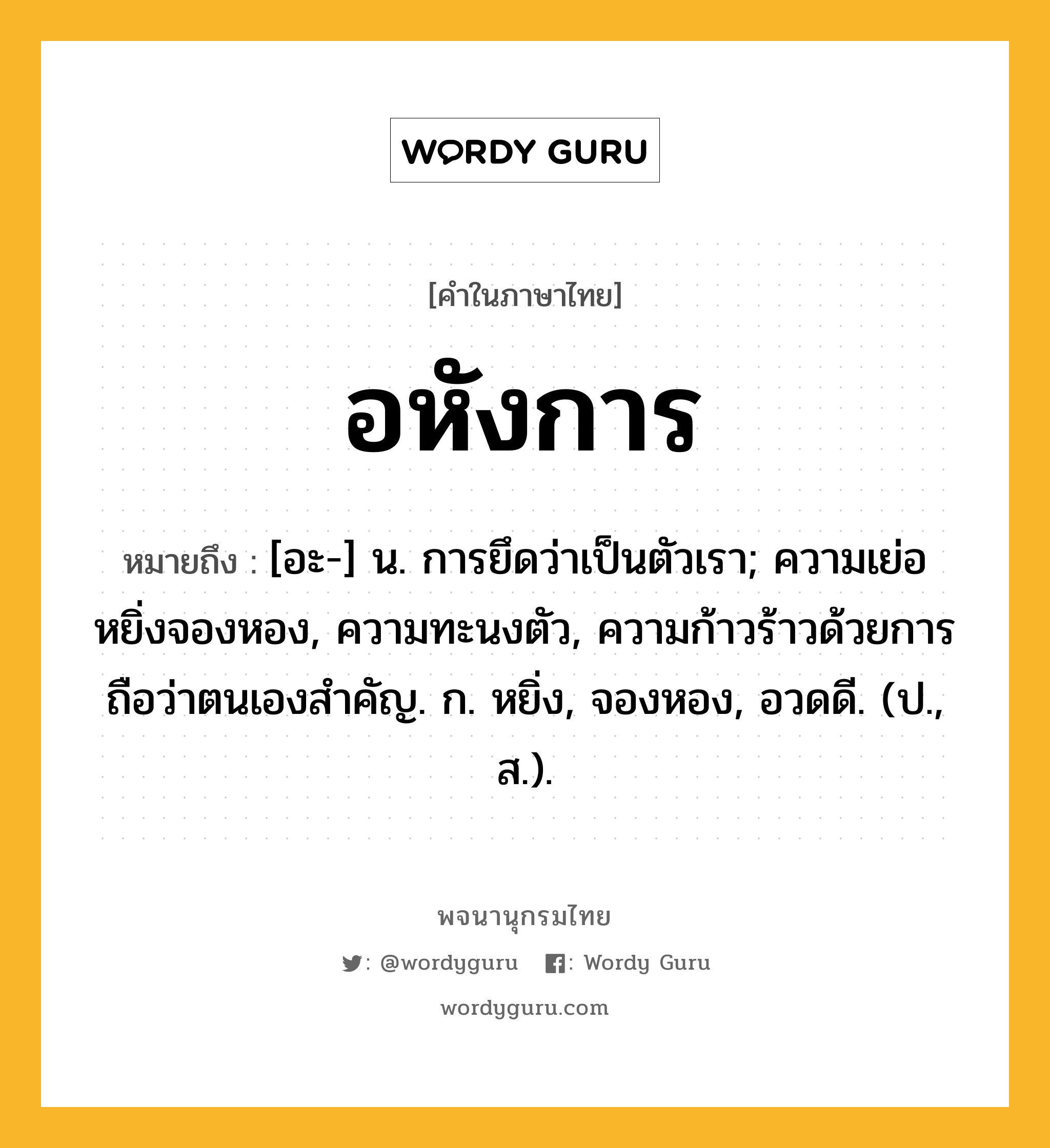 อหังการ หมายถึงอะไร?, คำในภาษาไทย อหังการ หมายถึง [อะ-] น. การยึดว่าเป็นตัวเรา; ความเย่อหยิ่งจองหอง, ความทะนงตัว, ความก้าวร้าวด้วยการถือว่าตนเองสำคัญ. ก. หยิ่ง, จองหอง, อวดดี. (ป., ส.).