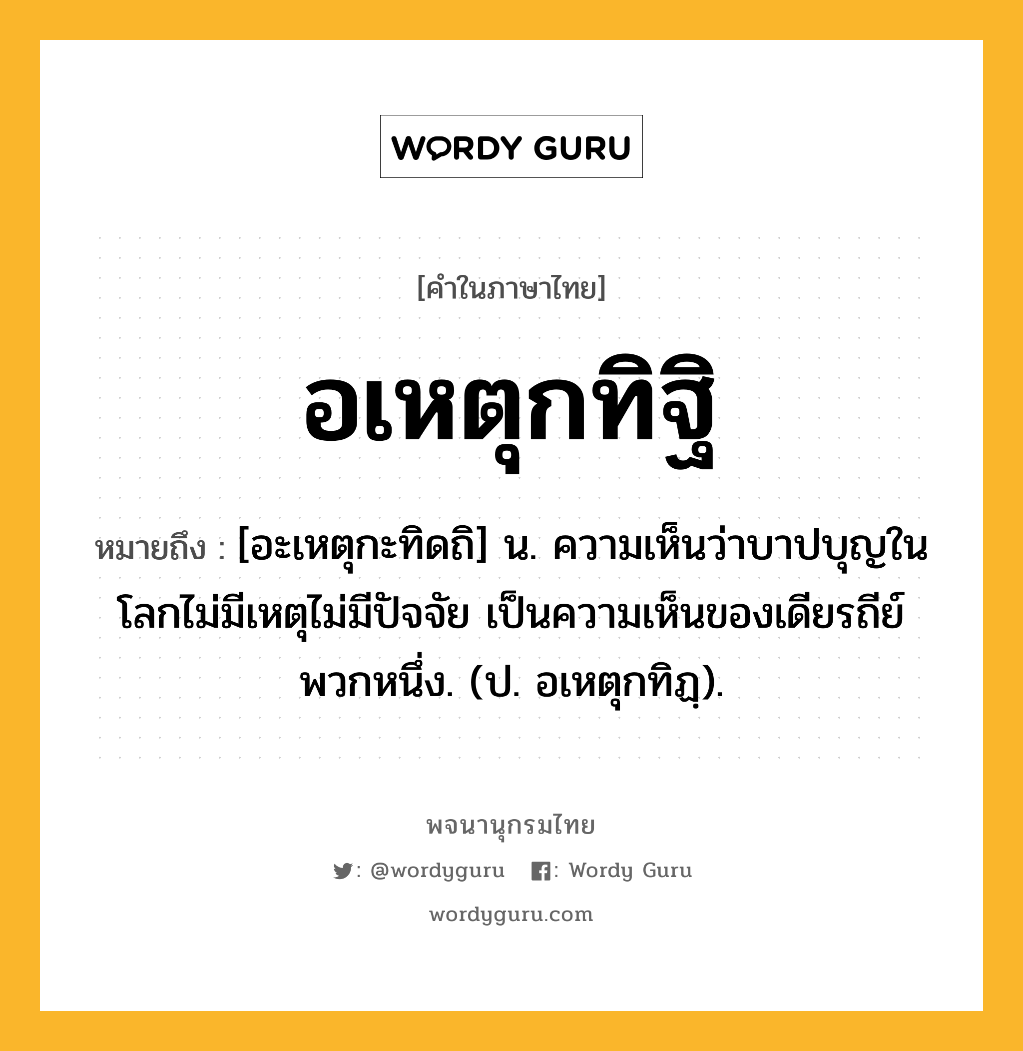 อเหตุกทิฐิ หมายถึงอะไร?, คำในภาษาไทย อเหตุกทิฐิ หมายถึง [อะเหตุกะทิดถิ] น. ความเห็นว่าบาปบุญในโลกไม่มีเหตุไม่มีปัจจัย เป็นความเห็นของเดียรถีย์พวกหนึ่ง. (ป. อเหตุกทิฏฺ).