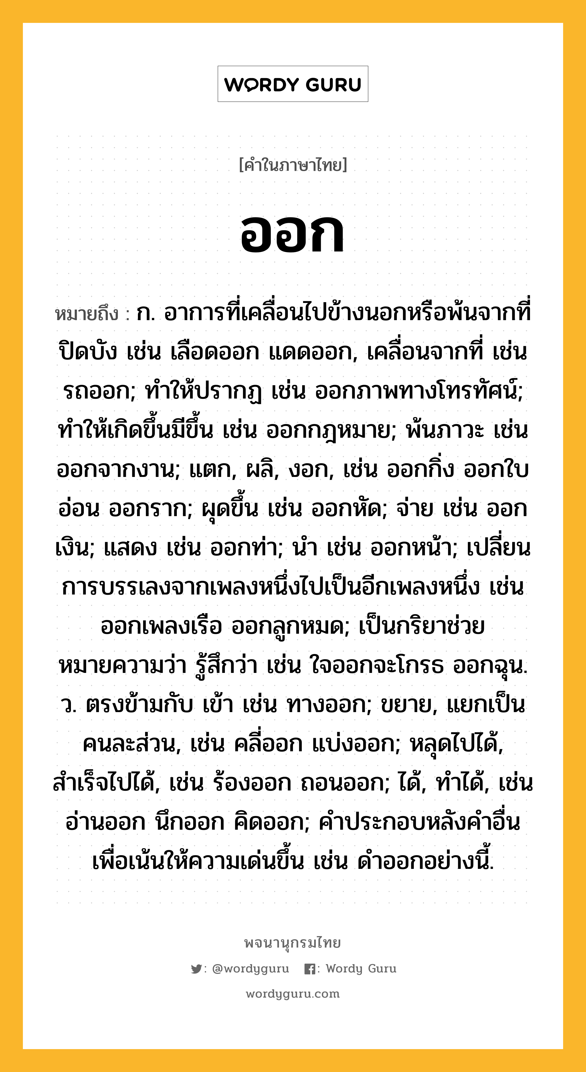 ออก หมายถึงอะไร?, คำในภาษาไทย ออก หมายถึง ก. อาการที่เคลื่อนไปข้างนอกหรือพ้นจากที่ปิดบัง เช่น เลือดออก แดดออก, เคลื่อนจากที่ เช่น รถออก; ทําให้ปรากฏ เช่น ออกภาพทางโทรทัศน์; ทําให้เกิดขึ้นมีขึ้น เช่น ออกกฎหมาย; พ้นภาวะ เช่น ออกจากงาน; แตก, ผลิ, งอก, เช่น ออกกิ่ง ออกใบอ่อน ออกราก; ผุดขึ้น เช่น ออกหัด; จ่าย เช่น ออกเงิน; แสดง เช่น ออกท่า; นำ เช่น ออกหน้า; เปลี่ยนการบรรเลงจากเพลงหนึ่งไปเป็นอีกเพลงหนึ่ง เช่น ออกเพลงเรือ ออกลูกหมด; เป็นกริยาช่วย หมายความว่า รู้สึกว่า เช่น ใจออกจะโกรธ ออกฉุน. ว. ตรงข้ามกับ เข้า เช่น ทางออก; ขยาย, แยกเป็นคนละส่วน, เช่น คลี่ออก แบ่งออก; หลุดไปได้, สําเร็จไปได้, เช่น ร้องออก ถอนออก; ได้, ทำได้, เช่น อ่านออก นึกออก คิดออก; คําประกอบหลังคําอื่นเพื่อเน้นให้ความเด่นขึ้น เช่น ดําออกอย่างนี้.