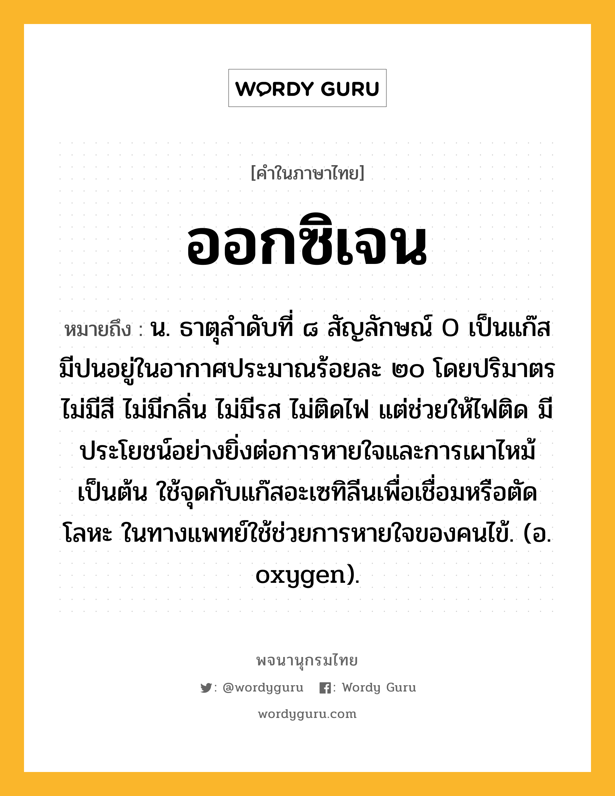 ออกซิเจน หมายถึงอะไร?, คำในภาษาไทย ออกซิเจน หมายถึง น. ธาตุลําดับที่ ๘ สัญลักษณ์ O เป็นแก๊ส มีปนอยู่ในอากาศประมาณร้อยละ ๒๐ โดยปริมาตร ไม่มีสี ไม่มีกลิ่น ไม่มีรส ไม่ติดไฟ แต่ช่วยให้ไฟติด มีประโยชน์อย่างยิ่งต่อการหายใจและการเผาไหม้เป็นต้น ใช้จุดกับแก๊สอะเซทิลีนเพื่อเชื่อมหรือตัดโลหะ ในทางแพทย์ใช้ช่วยการหายใจของคนไข้. (อ. oxygen).