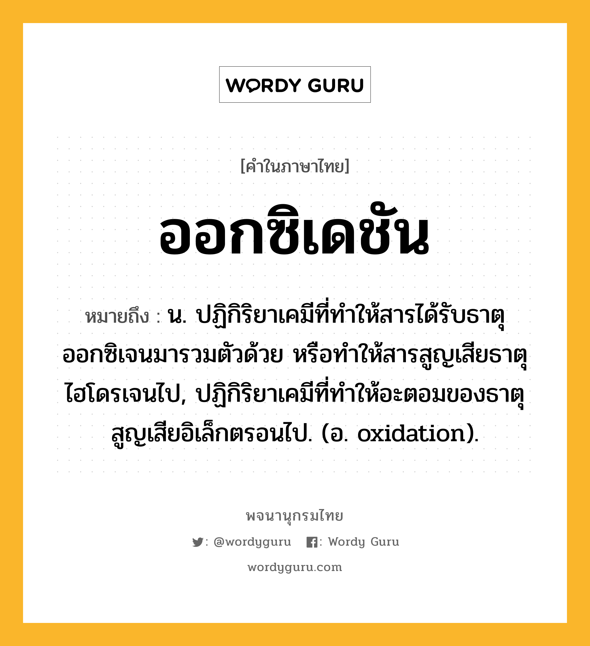 ออกซิเดชัน หมายถึงอะไร?, คำในภาษาไทย ออกซิเดชัน หมายถึง น. ปฏิกิริยาเคมีที่ทําให้สารได้รับธาตุออกซิเจนมารวมตัวด้วย หรือทําให้สารสูญเสียธาตุไฮโดรเจนไป, ปฏิกิริยาเคมีที่ทําให้อะตอมของธาตุสูญเสียอิเล็กตรอนไป. (อ. oxidation).