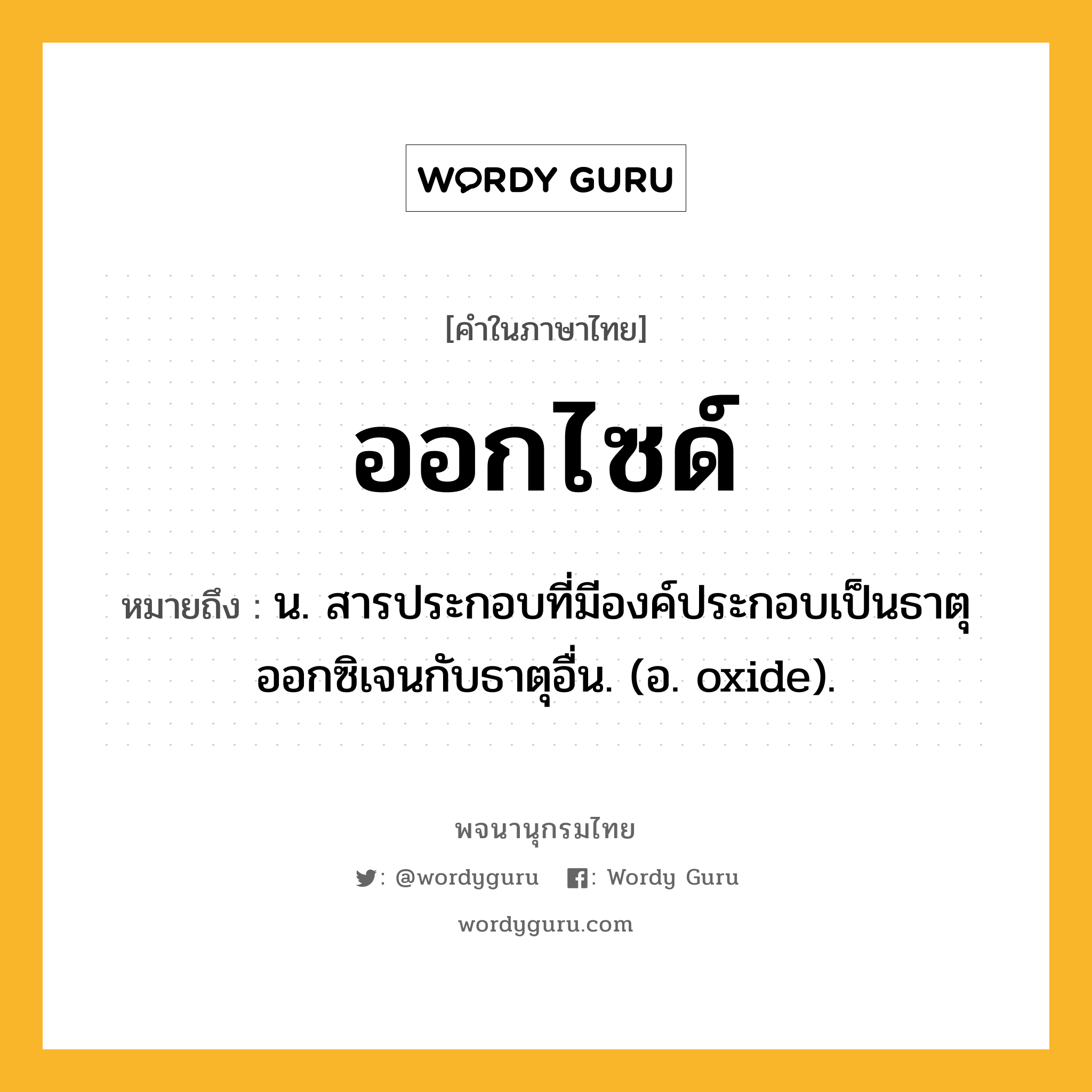 ออกไซด์ หมายถึงอะไร?, คำในภาษาไทย ออกไซด์ หมายถึง น. สารประกอบที่มีองค์ประกอบเป็นธาตุออกซิเจนกับธาตุอื่น. (อ. oxide).