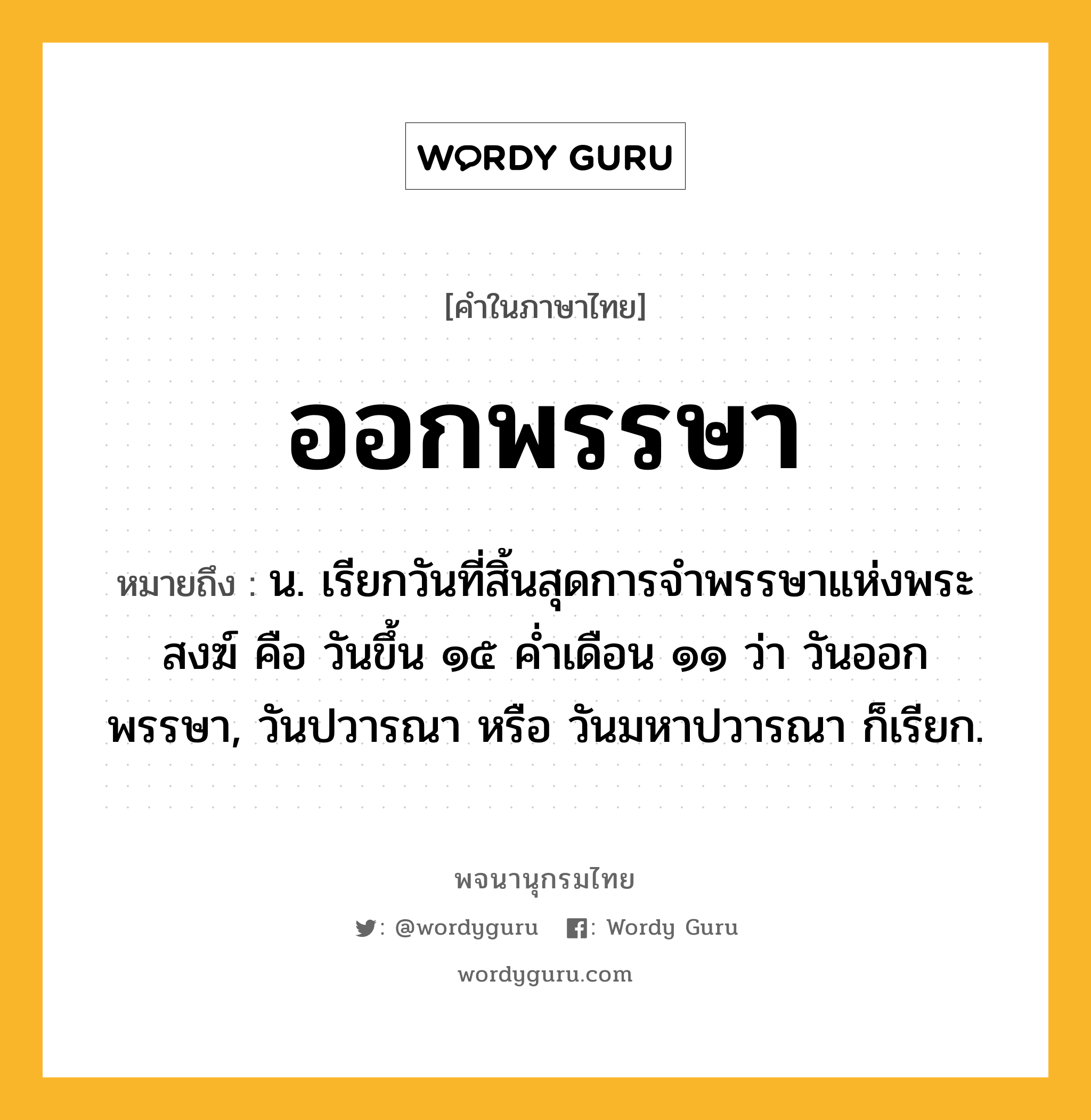 ออกพรรษา หมายถึงอะไร?, คำในภาษาไทย ออกพรรษา หมายถึง น. เรียกวันที่สิ้นสุดการจําพรรษาแห่งพระสงฆ์ คือ วันขึ้น ๑๕ คํ่าเดือน ๑๑ ว่า วันออกพรรษา, วันปวารณา หรือ วันมหาปวารณา ก็เรียก.