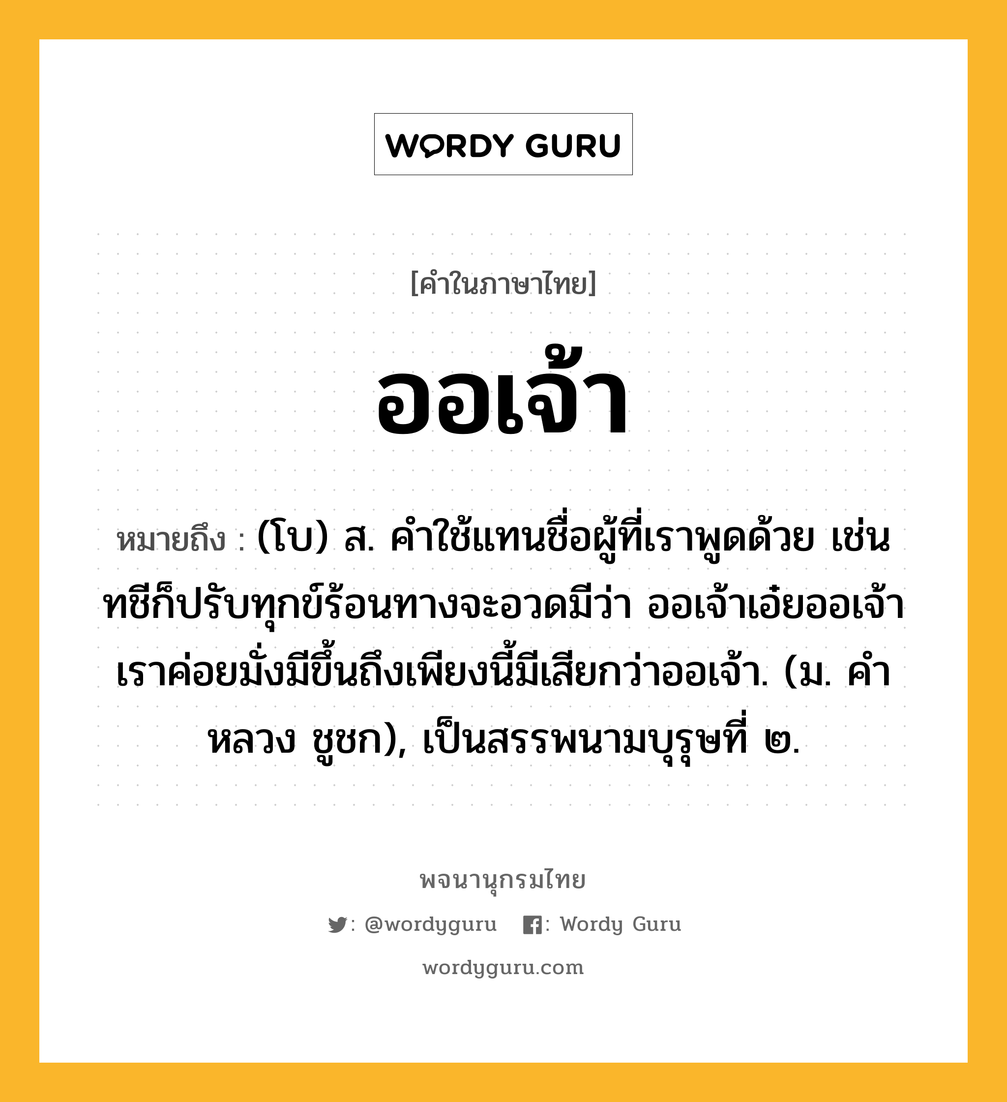 ออเจ้า หมายถึงอะไร?, คำในภาษาไทย ออเจ้า หมายถึง (โบ) ส. คําใช้แทนชื่อผู้ที่เราพูดด้วย เช่น ทชีก็ปรับทุกข์ร้อนทางจะอวดมีว่า ออเจ้าเอ๋ยออเจ้าเราค่อยมั่งมีขึ้นถึงเพียงนี้มีเสียกว่าออเจ้า. (ม. คําหลวง ชูชก), เป็นสรรพนามบุรุษที่ ๒.