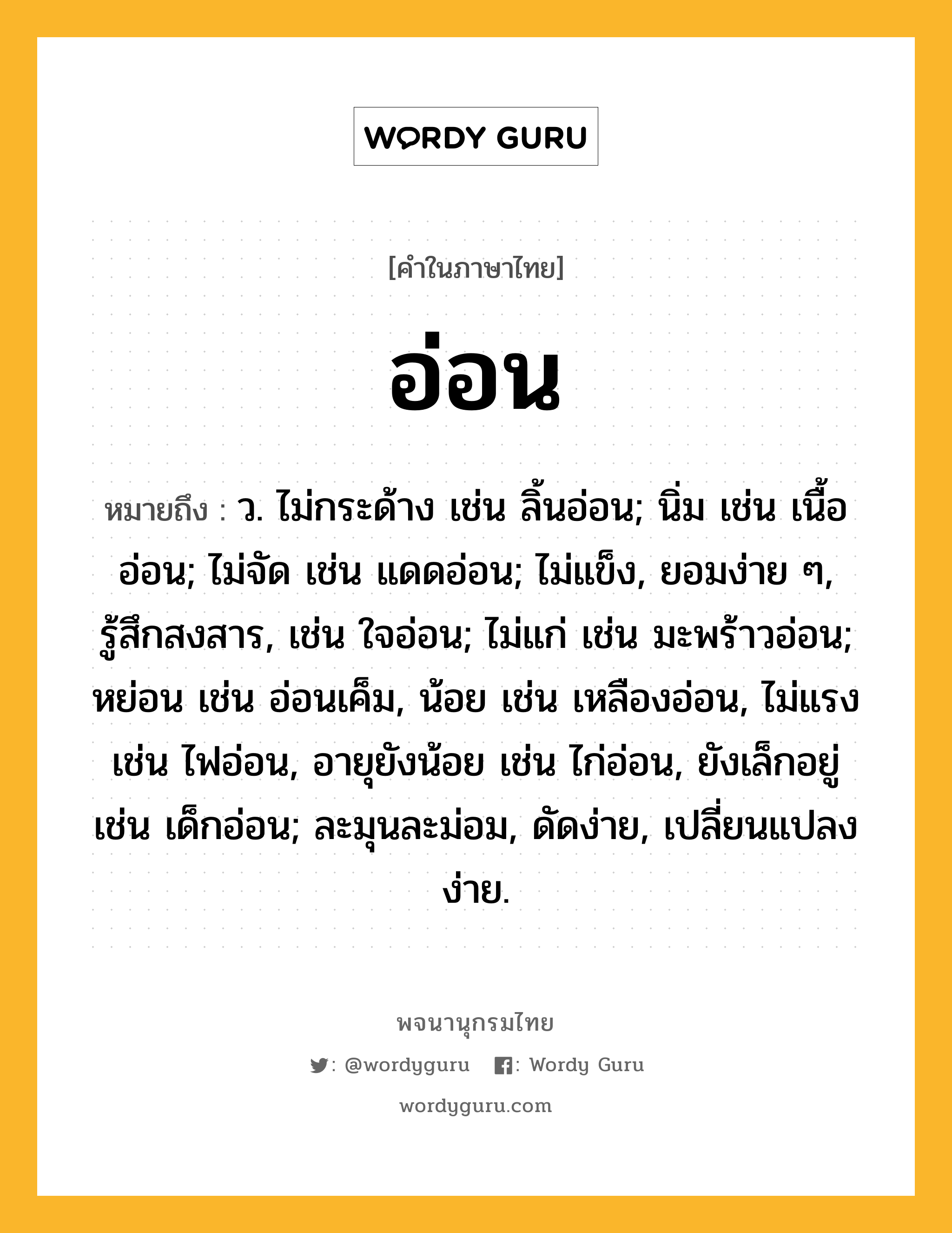 อ่อน หมายถึงอะไร?, คำในภาษาไทย อ่อน หมายถึง ว. ไม่กระด้าง เช่น ลิ้นอ่อน; นิ่ม เช่น เนื้ออ่อน; ไม่จัด เช่น แดดอ่อน; ไม่แข็ง, ยอมง่าย ๆ, รู้สึกสงสาร, เช่น ใจอ่อน; ไม่แก่ เช่น มะพร้าวอ่อน; หย่อน เช่น อ่อนเค็ม, น้อย เช่น เหลืองอ่อน, ไม่แรง เช่น ไฟอ่อน, อายุยังน้อย เช่น ไก่อ่อน, ยังเล็กอยู่ เช่น เด็กอ่อน; ละมุนละม่อม, ดัดง่าย, เปลี่ยนแปลงง่าย.