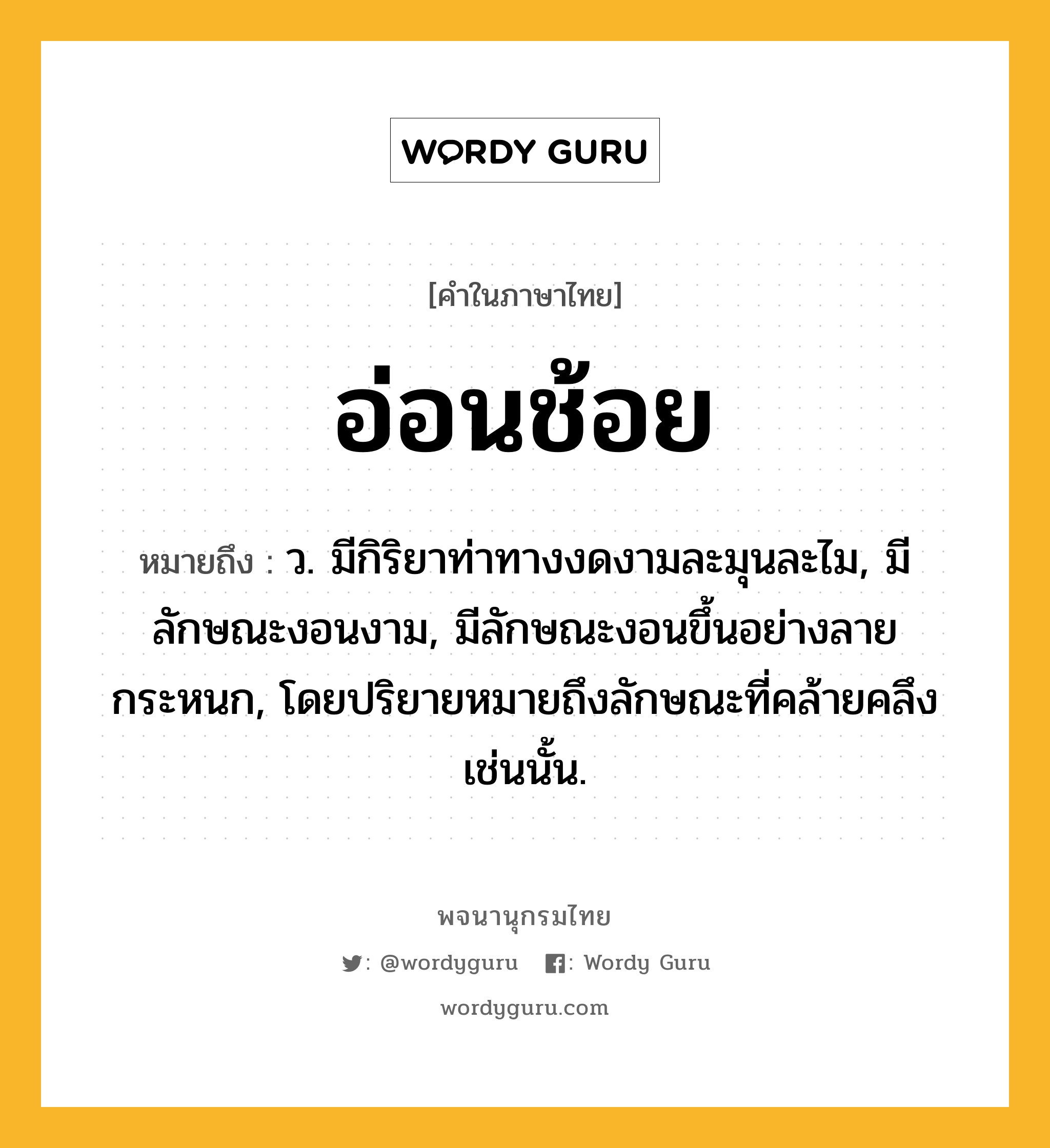 อ่อนช้อย หมายถึงอะไร?, คำในภาษาไทย อ่อนช้อย หมายถึง ว. มีกิริยาท่าทางงดงามละมุนละไม, มีลักษณะงอนงาม, มีลักษณะงอนขึ้นอย่างลายกระหนก, โดยปริยายหมายถึงลักษณะที่คล้ายคลึงเช่นนั้น.