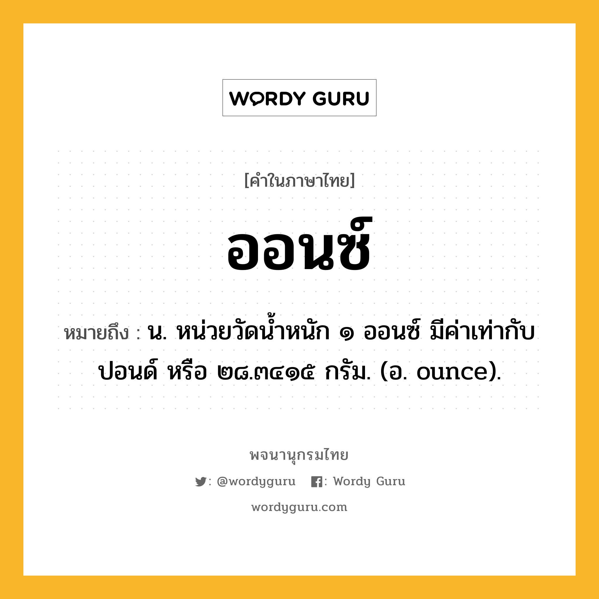 ออนซ์ ความหมาย หมายถึงอะไร?, คำในภาษาไทย ออนซ์ หมายถึง น. หน่วยวัดนํ้าหนัก ๑ ออนซ์ มีค่าเท่ากับ ปอนด์ หรือ ๒๘.๓๔๑๕ กรัม. (อ. ounce).