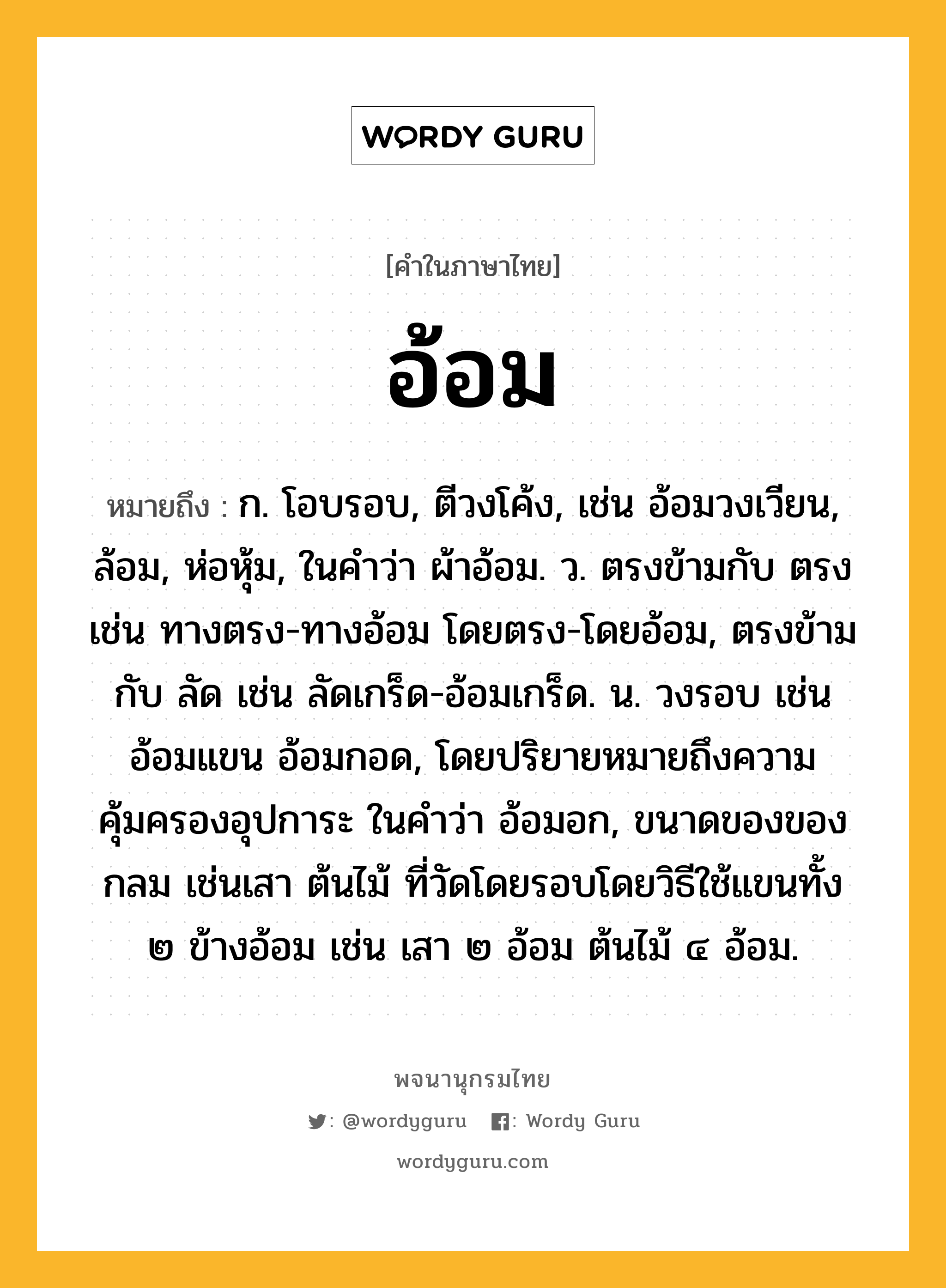 อ้อม หมายถึงอะไร?, คำในภาษาไทย อ้อม หมายถึง ก. โอบรอบ, ตีวงโค้ง, เช่น อ้อมวงเวียน, ล้อม, ห่อหุ้ม, ในคำว่า ผ้าอ้อม. ว. ตรงข้ามกับ ตรง เช่น ทางตรง-ทางอ้อม โดยตรง-โดยอ้อม, ตรงข้ามกับ ลัด เช่น ลัดเกร็ด-อ้อมเกร็ด. น. วงรอบ เช่น อ้อมแขน อ้อมกอด, โดยปริยายหมายถึงความคุ้มครองอุปการะ ในคำว่า อ้อมอก, ขนาดของของกลม เช่นเสา ต้นไม้ ที่วัดโดยรอบโดยวิธีใช้แขนทั้ง ๒ ข้างอ้อม เช่น เสา ๒ อ้อม ต้นไม้ ๔ อ้อม.