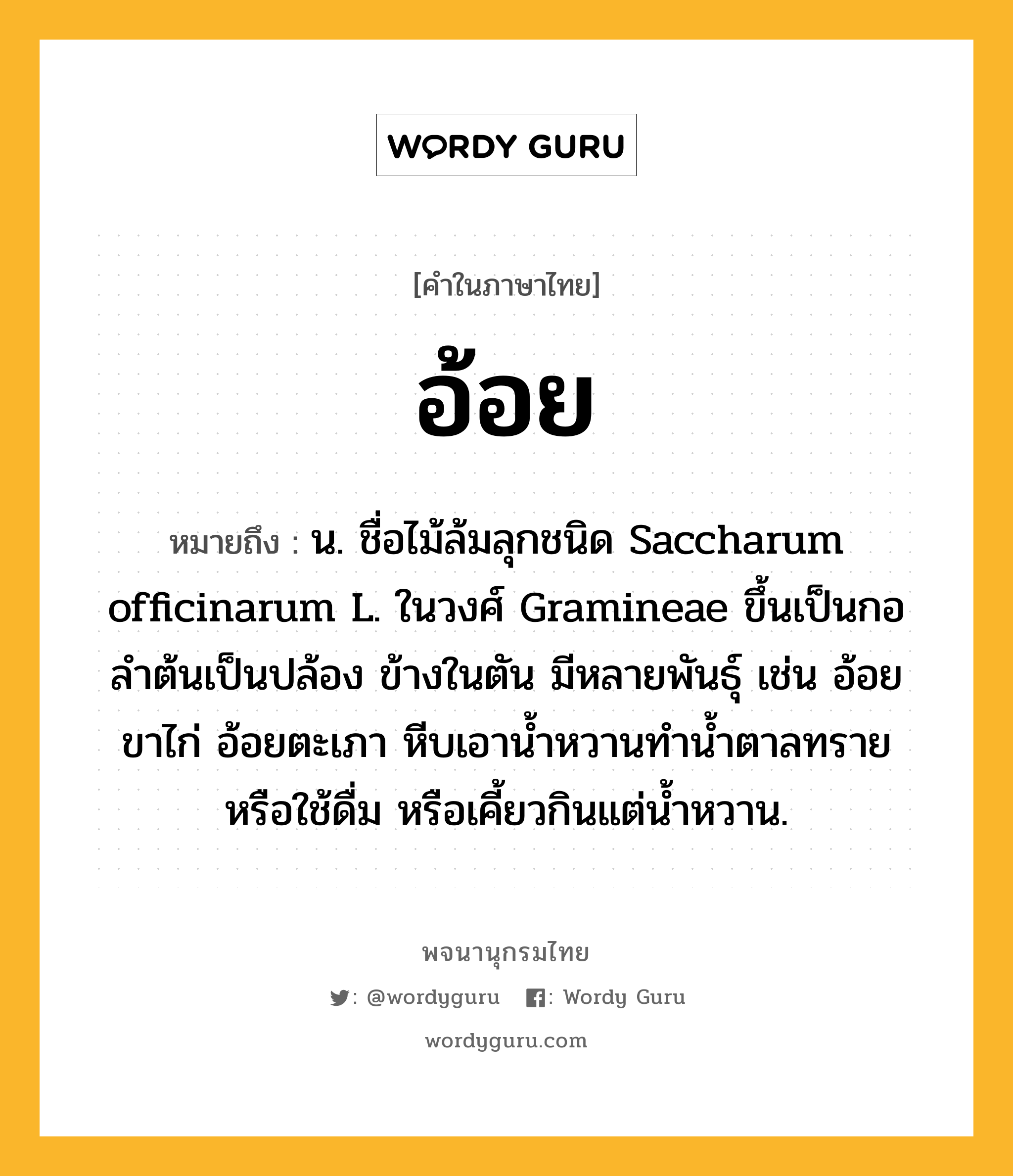 อ้อย หมายถึงอะไร?, คำในภาษาไทย อ้อย หมายถึง น. ชื่อไม้ล้มลุกชนิด Saccharum officinarum L. ในวงศ์ Gramineae ขึ้นเป็นกอ ลําต้นเป็นปล้อง ข้างในตัน มีหลายพันธุ์ เช่น อ้อยขาไก่ อ้อยตะเภา หีบเอานํ้าหวานทํานํ้าตาลทรายหรือใช้ดื่ม หรือเคี้ยวกินแต่นํ้าหวาน.