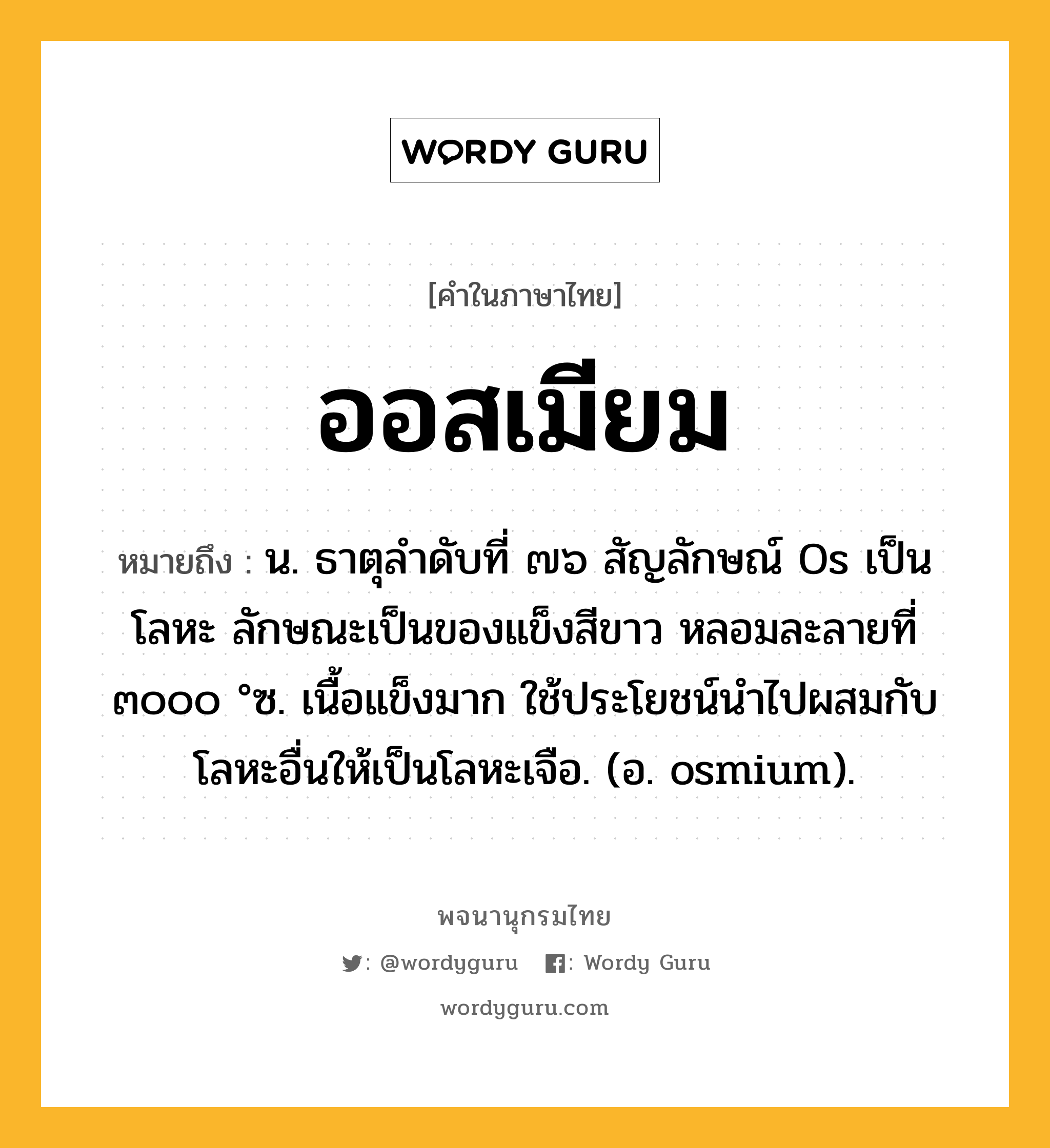 ออสเมียม ความหมาย หมายถึงอะไร?, คำในภาษาไทย ออสเมียม หมายถึง น. ธาตุลําดับที่ ๗๖ สัญลักษณ์ Os เป็นโลหะ ลักษณะเป็นของแข็งสีขาว หลอมละลายที่ ๓๐๐๐ °ซ. เนื้อแข็งมาก ใช้ประโยชน์นําไปผสมกับโลหะอื่นให้เป็นโลหะเจือ. (อ. osmium).