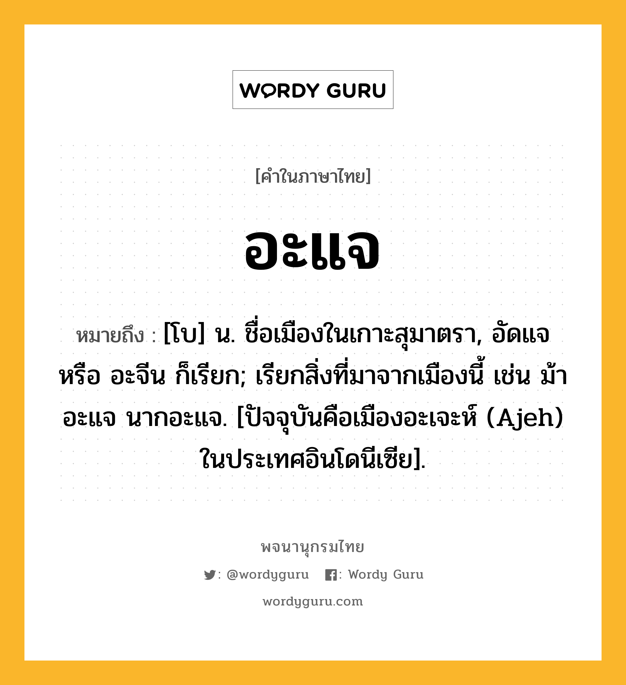 อะแจ ความหมาย หมายถึงอะไร?, คำในภาษาไทย อะแจ หมายถึง [โบ] น. ชื่อเมืองในเกาะสุมาตรา, อัดแจ หรือ อะจีน ก็เรียก; เรียกสิ่งที่มาจากเมืองนี้ เช่น ม้าอะแจ นากอะแจ. [ปัจจุบันคือเมืองอะเจะห์ (Ajeh) ในประเทศอินโดนีเซีย].