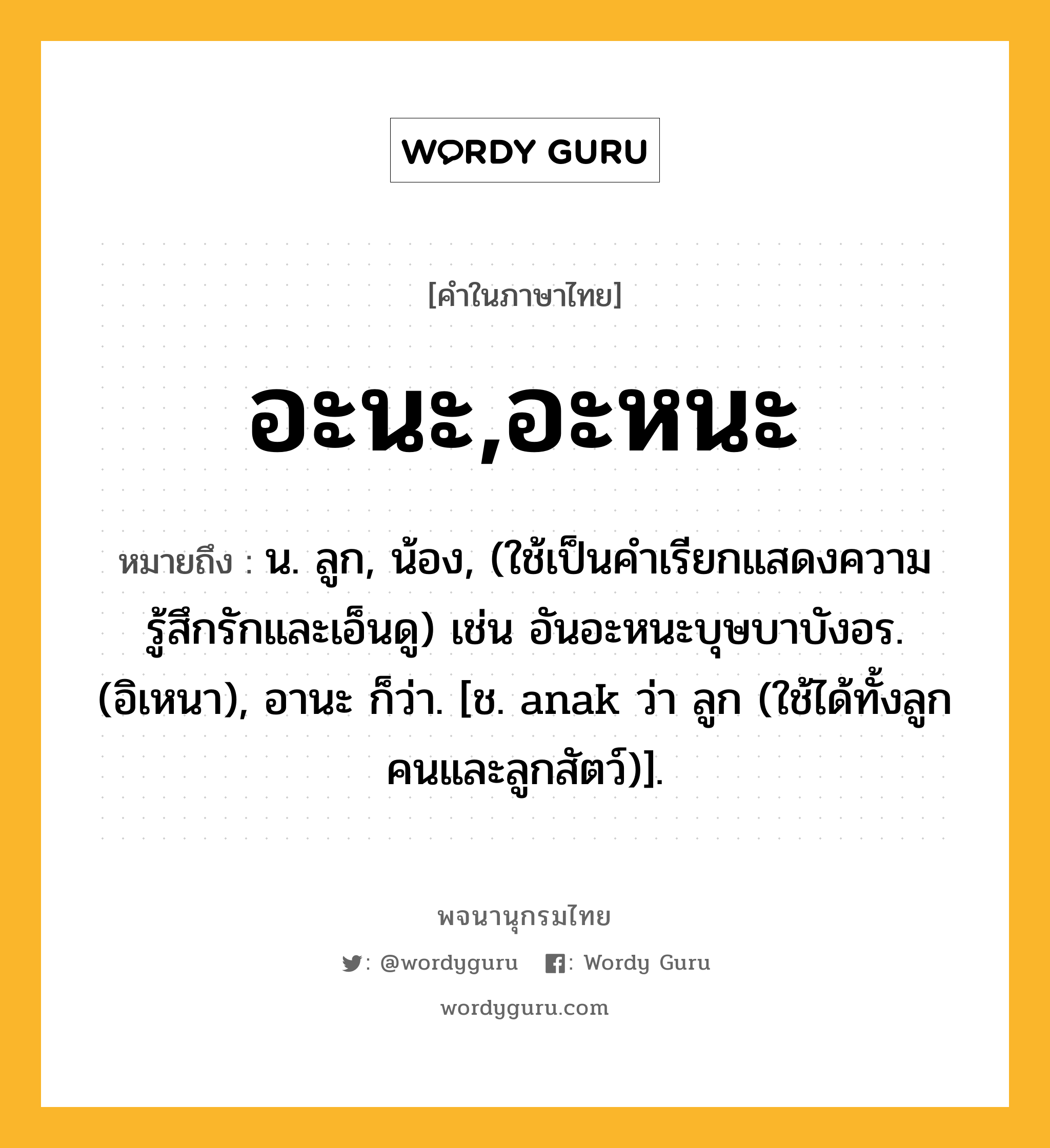 อะนะ,อะหนะ หมายถึงอะไร?, คำในภาษาไทย อะนะ,อะหนะ หมายถึง น. ลูก, น้อง, (ใช้เป็นคำเรียกแสดงความรู้สึกรักและเอ็นดู) เช่น อันอะหนะบุษบาบังอร. (อิเหนา), อานะ ก็ว่า. [ช. anak ว่า ลูก (ใช้ได้ทั้งลูกคนและลูกสัตว์)].