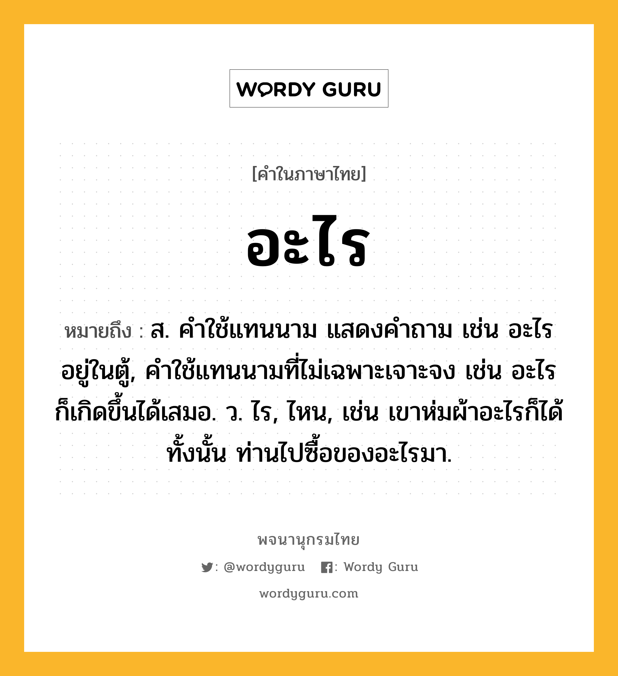 อะไร หมายถึงอะไร?, คำในภาษาไทย อะไร หมายถึง ส. คําใช้แทนนาม แสดงคําถาม เช่น อะไรอยู่ในตู้, คําใช้แทนนามที่ไม่เฉพาะเจาะจง เช่น อะไรก็เกิดขึ้นได้เสมอ. ว. ไร, ไหน, เช่น เขาห่มผ้าอะไรก็ได้ทั้งนั้น ท่านไปซื้อของอะไรมา.