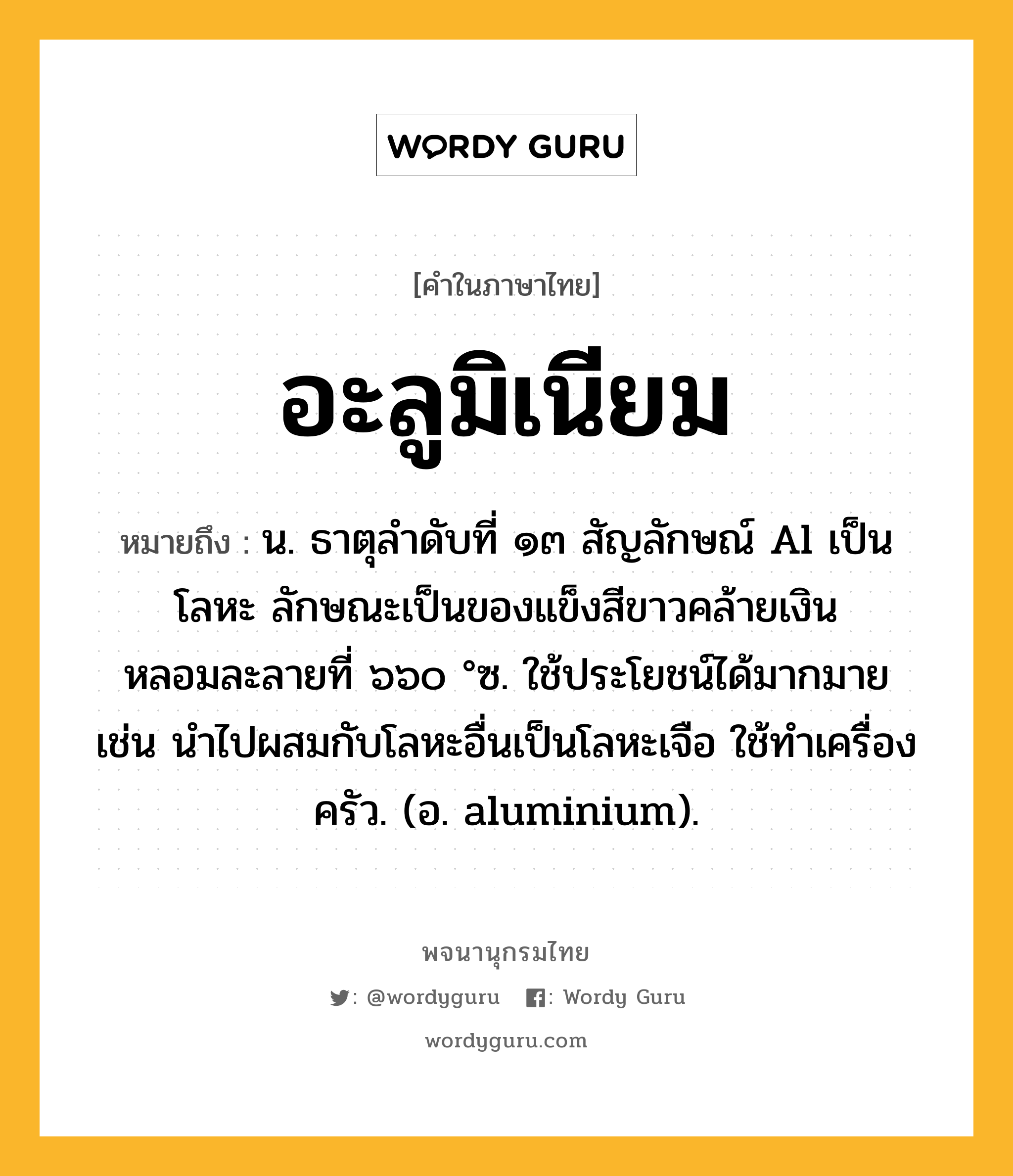 อะลูมิเนียม หมายถึงอะไร?, คำในภาษาไทย อะลูมิเนียม หมายถึง น. ธาตุลําดับที่ ๑๓ สัญลักษณ์ Al เป็นโลหะ ลักษณะเป็นของแข็งสีขาวคล้ายเงิน หลอมละลายที่ ๖๖๐ °ซ. ใช้ประโยชน์ได้มากมาย เช่น นําไปผสมกับโลหะอื่นเป็นโลหะเจือ ใช้ทําเครื่องครัว. (อ. aluminium).