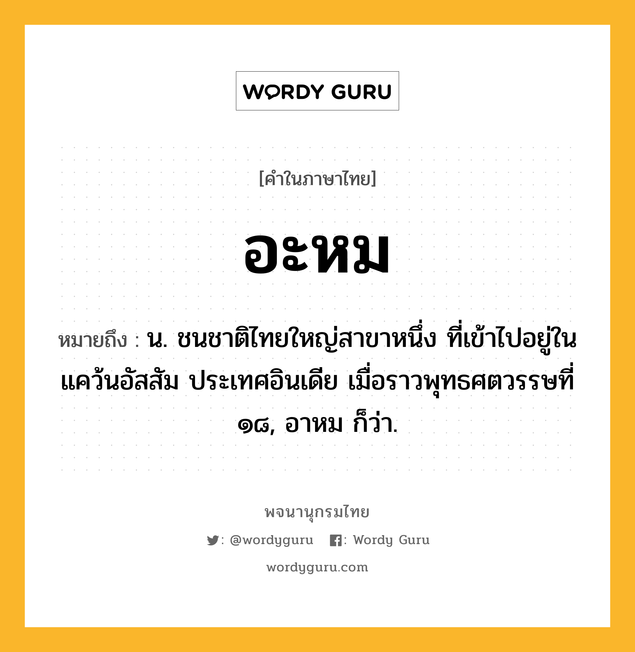 อะหม หมายถึงอะไร?, คำในภาษาไทย อะหม หมายถึง น. ชนชาติไทยใหญ่สาขาหนึ่ง ที่เข้าไปอยู่ในแคว้นอัสสัม ประเทศอินเดีย เมื่อราวพุทธศตวรรษที่ ๑๘, อาหม ก็ว่า.