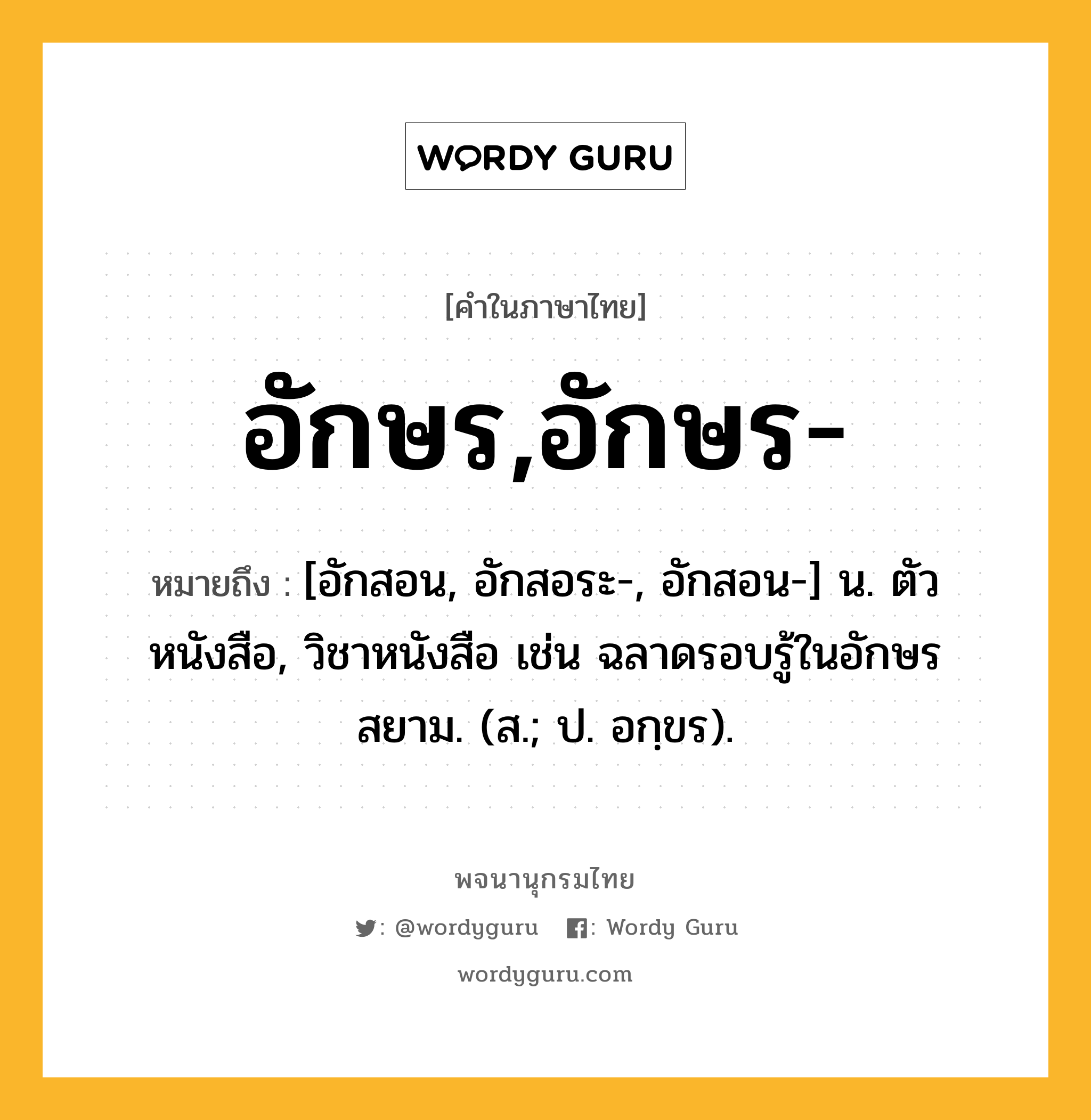 อักษร,อักษร- ความหมาย หมายถึงอะไร?, คำในภาษาไทย อักษร,อักษร- หมายถึง [อักสอน, อักสอระ-, อักสอน-] น. ตัวหนังสือ, วิชาหนังสือ เช่น ฉลาดรอบรู้ในอักษรสยาม. (ส.; ป. อกฺขร).