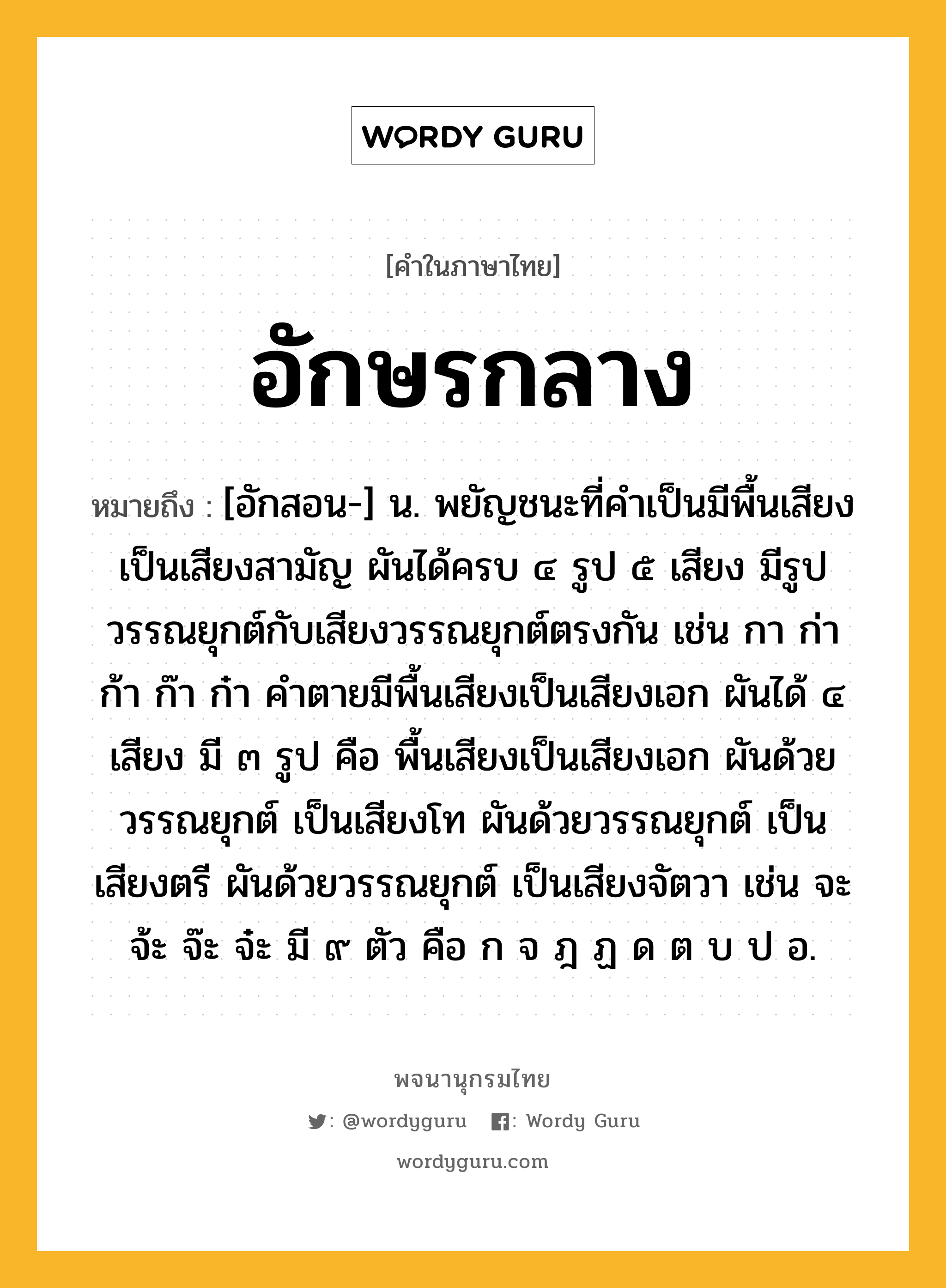 อักษรกลาง หมายถึงอะไร?, คำในภาษาไทย อักษรกลาง หมายถึง [อักสอน-] น. พยัญชนะที่คําเป็นมีพื้นเสียงเป็นเสียงสามัญ ผันได้ครบ ๔ รูป ๕ เสียง มีรูปวรรณยุกต์กับเสียงวรรณยุกต์ตรงกัน เช่น กา ก่า ก้า ก๊า ก๋า คําตายมีพื้นเสียงเป็นเสียงเอก ผันได้ ๔ เสียง มี ๓ รูป คือ พื้นเสียงเป็นเสียงเอก ผันด้วยวรรณยุกต์ เป็นเสียงโท ผันด้วยวรรณยุกต์ เป็นเสียงตรี ผันด้วยวรรณยุกต์ เป็นเสียงจัตวา เช่น จะ จ้ะ จ๊ะ จ๋ะ มี ๙ ตัว คือ ก จ ฎ ฏ ด ต บ ป อ.