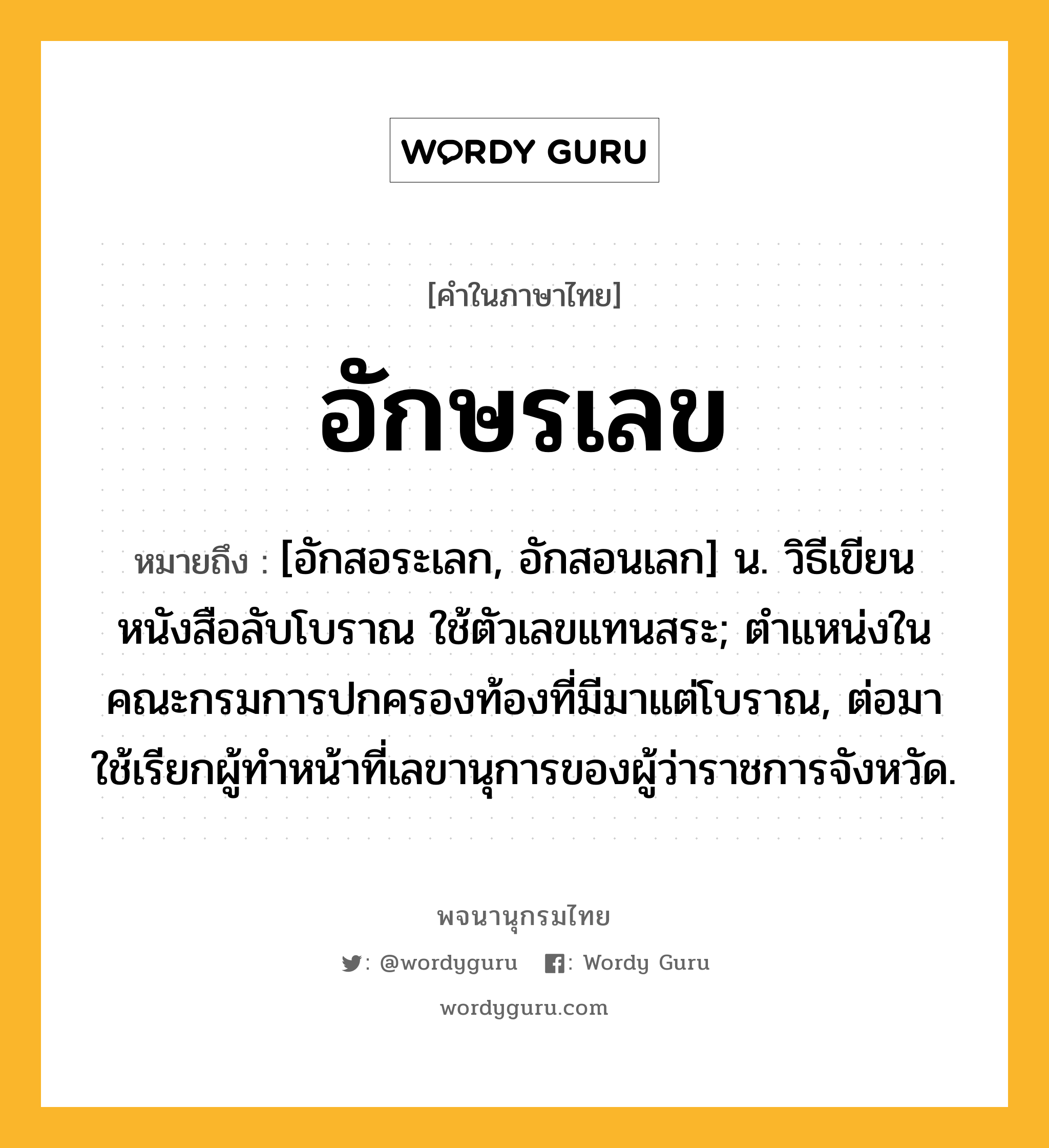 อักษรเลข หมายถึงอะไร?, คำในภาษาไทย อักษรเลข หมายถึง [อักสอระเลก, อักสอนเลก] น. วิธีเขียนหนังสือลับโบราณ ใช้ตัวเลขแทนสระ; ตําแหน่งในคณะกรมการปกครองท้องที่มีมาแต่โบราณ, ต่อมาใช้เรียกผู้ทําหน้าที่เลขานุการของผู้ว่าราชการจังหวัด.