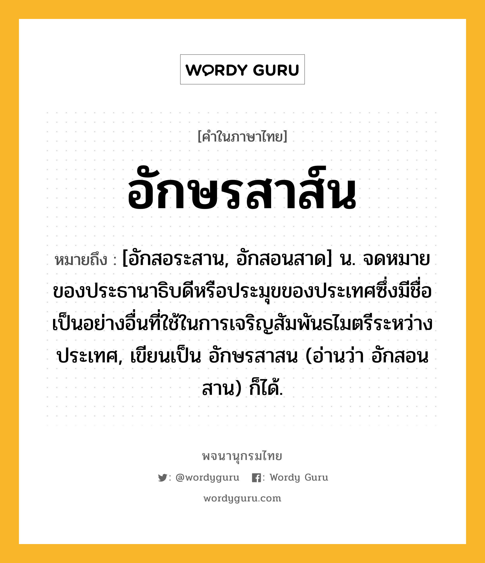 อักษรสาส์น ความหมาย หมายถึงอะไร?, คำในภาษาไทย อักษรสาส์น หมายถึง [อักสอระสาน, อักสอนสาด] น. จดหมายของประธานาธิบดีหรือประมุขของประเทศซึ่งมีชื่อเป็นอย่างอื่นที่ใช้ในการเจริญสัมพันธไมตรีระหว่างประเทศ, เขียนเป็น อักษรสาสน (อ่านว่า อักสอนสาน) ก็ได้.