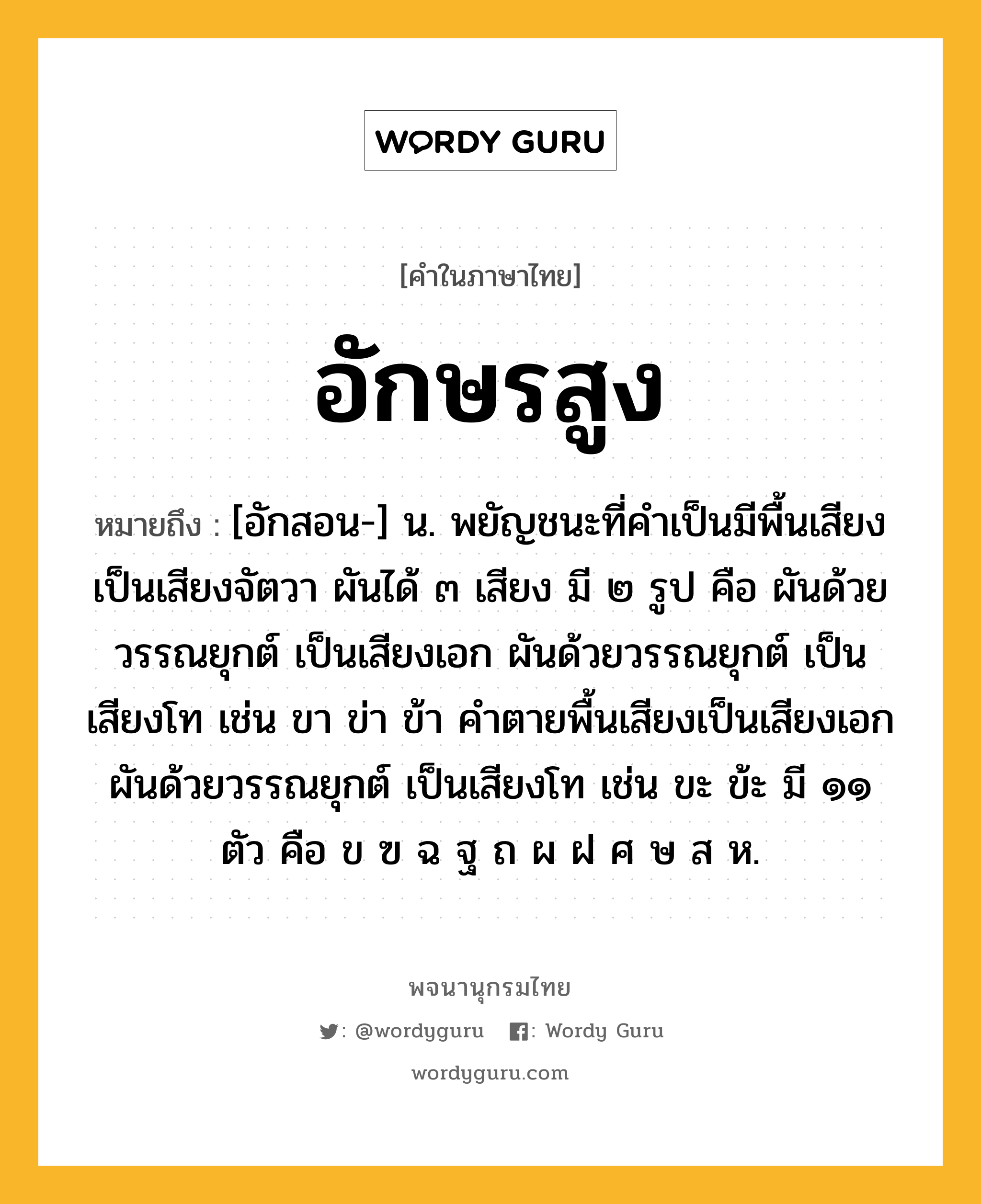 อักษรสูง หมายถึงอะไร?, คำในภาษาไทย อักษรสูง หมายถึง [อักสอน-] น. พยัญชนะที่คําเป็นมีพื้นเสียงเป็นเสียงจัตวา ผันได้ ๓ เสียง มี ๒ รูป คือ ผันด้วยวรรณยุกต์ เป็นเสียงเอก ผันด้วยวรรณยุกต์ เป็นเสียงโท เช่น ขา ข่า ข้า คําตายพื้นเสียงเป็นเสียงเอก ผันด้วยวรรณยุกต์ เป็นเสียงโท เช่น ขะ ข้ะ มี ๑๑ ตัว คือ ข ฃ ฉ ฐ ถ ผ ฝ ศ ษ ส ห.