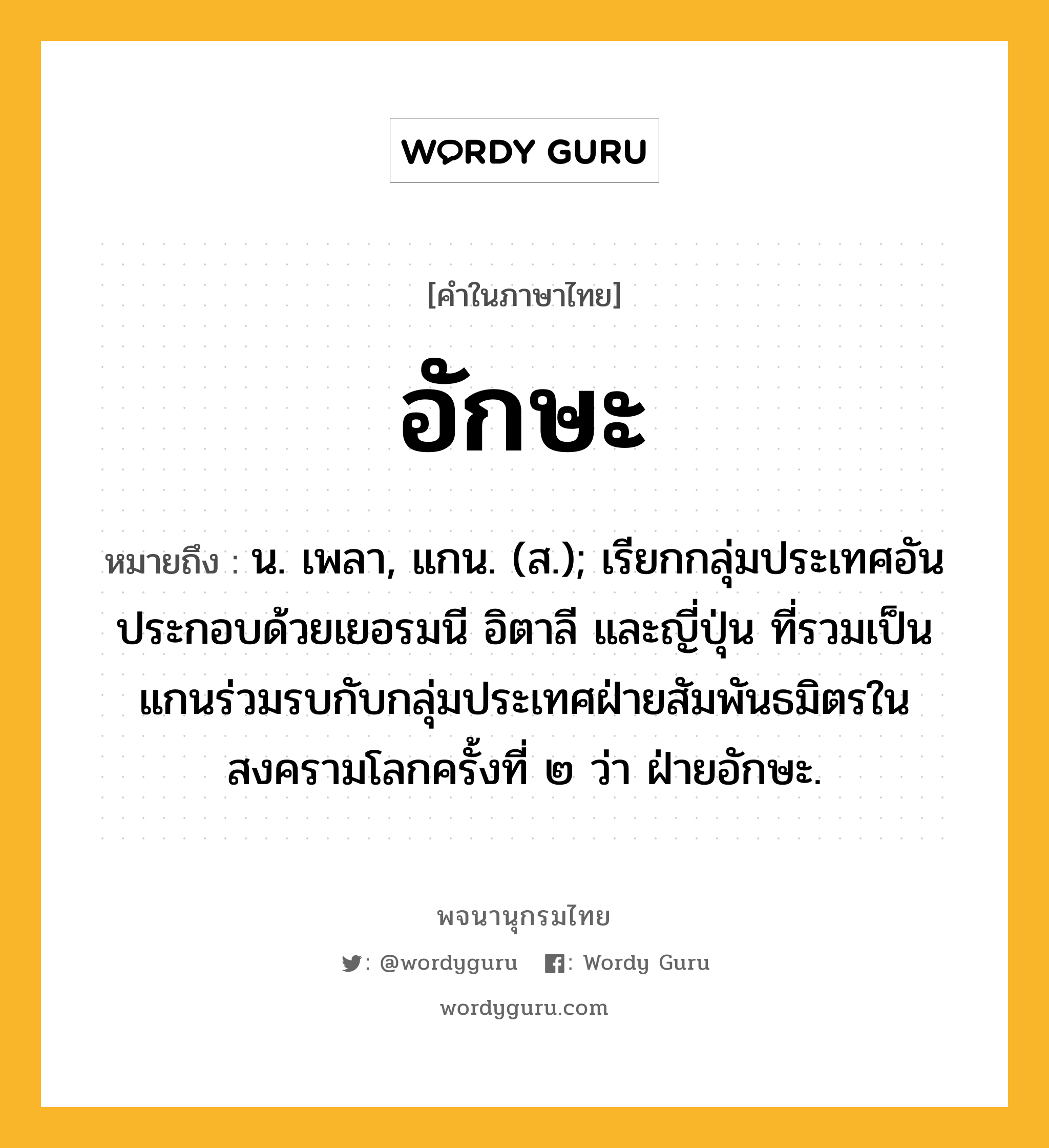 อักษะ ความหมาย หมายถึงอะไร?, คำในภาษาไทย อักษะ หมายถึง น. เพลา, แกน. (ส.); เรียกกลุ่มประเทศอันประกอบด้วยเยอรมนี อิตาลี และญี่ปุ่น ที่รวมเป็นแกนร่วมรบกับกลุ่มประเทศฝ่ายสัมพันธมิตรในสงครามโลกครั้งที่ ๒ ว่า ฝ่ายอักษะ.