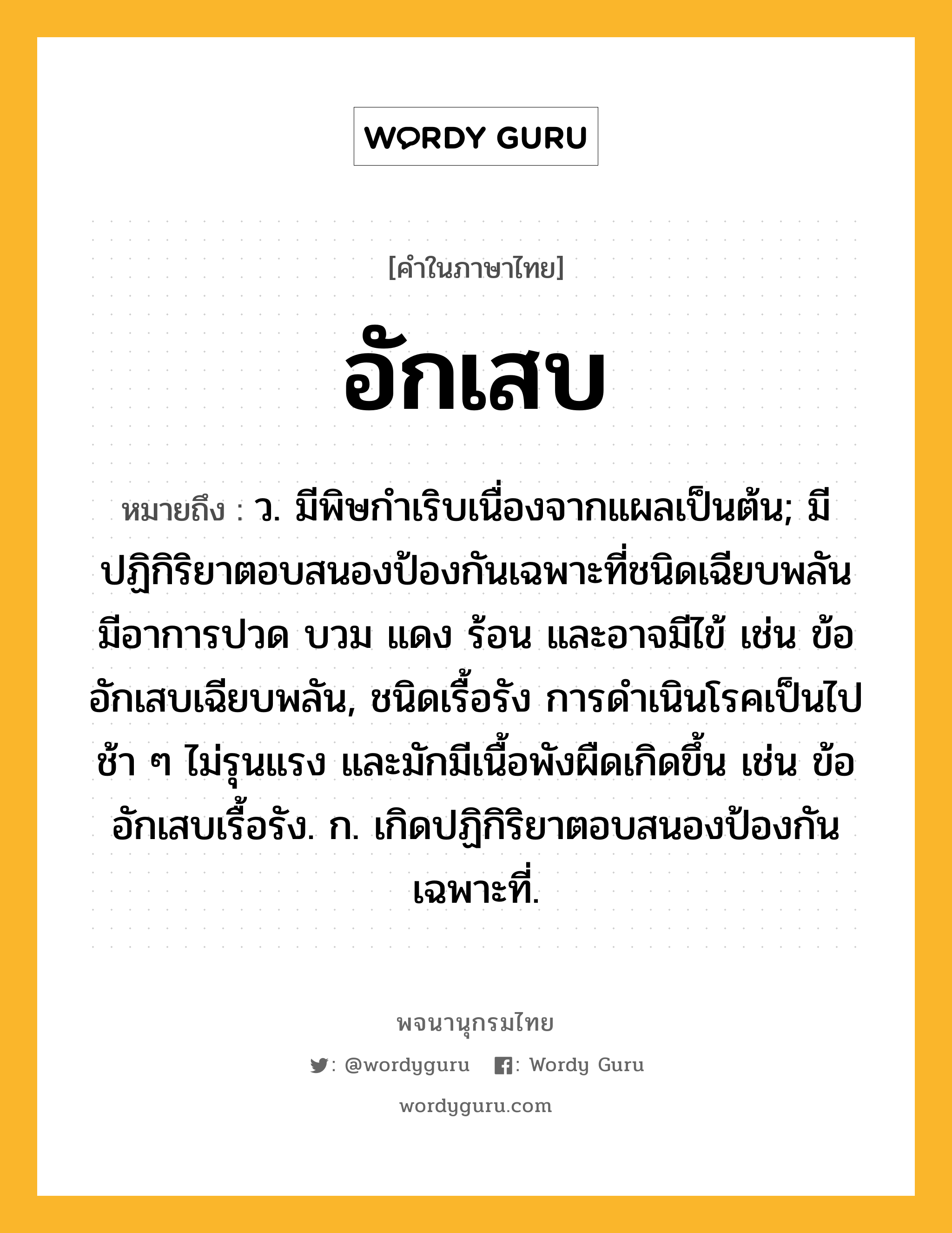 อักเสบ ความหมาย หมายถึงอะไร?, คำในภาษาไทย อักเสบ หมายถึง ว. มีพิษกําเริบเนื่องจากแผลเป็นต้น; มีปฏิกิริยาตอบสนองป้องกันเฉพาะที่ชนิดเฉียบพลัน มีอาการปวด บวม แดง ร้อน และอาจมีไข้ เช่น ข้ออักเสบเฉียบพลัน, ชนิดเรื้อรัง การดำเนินโรคเป็นไปช้า ๆ ไม่รุนแรง และมักมีเนื้อพังผืดเกิดขึ้น เช่น ข้ออักเสบเรื้อรัง. ก. เกิดปฏิกิริยาตอบสนองป้องกันเฉพาะที่.