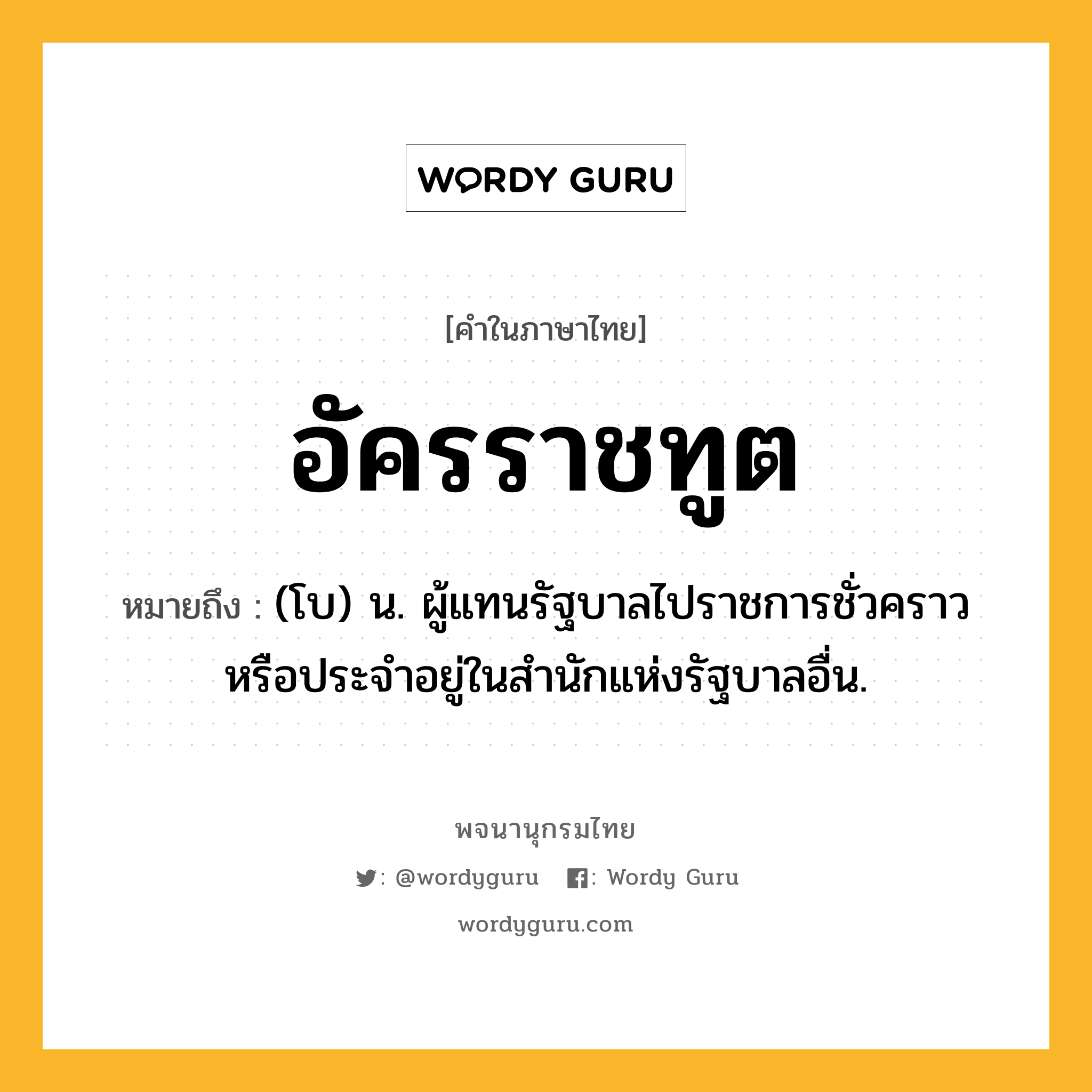 อัครราชทูต หมายถึงอะไร?, คำในภาษาไทย อัครราชทูต หมายถึง (โบ) น. ผู้แทนรัฐบาลไปราชการชั่วคราวหรือประจําอยู่ในสํานักแห่งรัฐบาลอื่น.