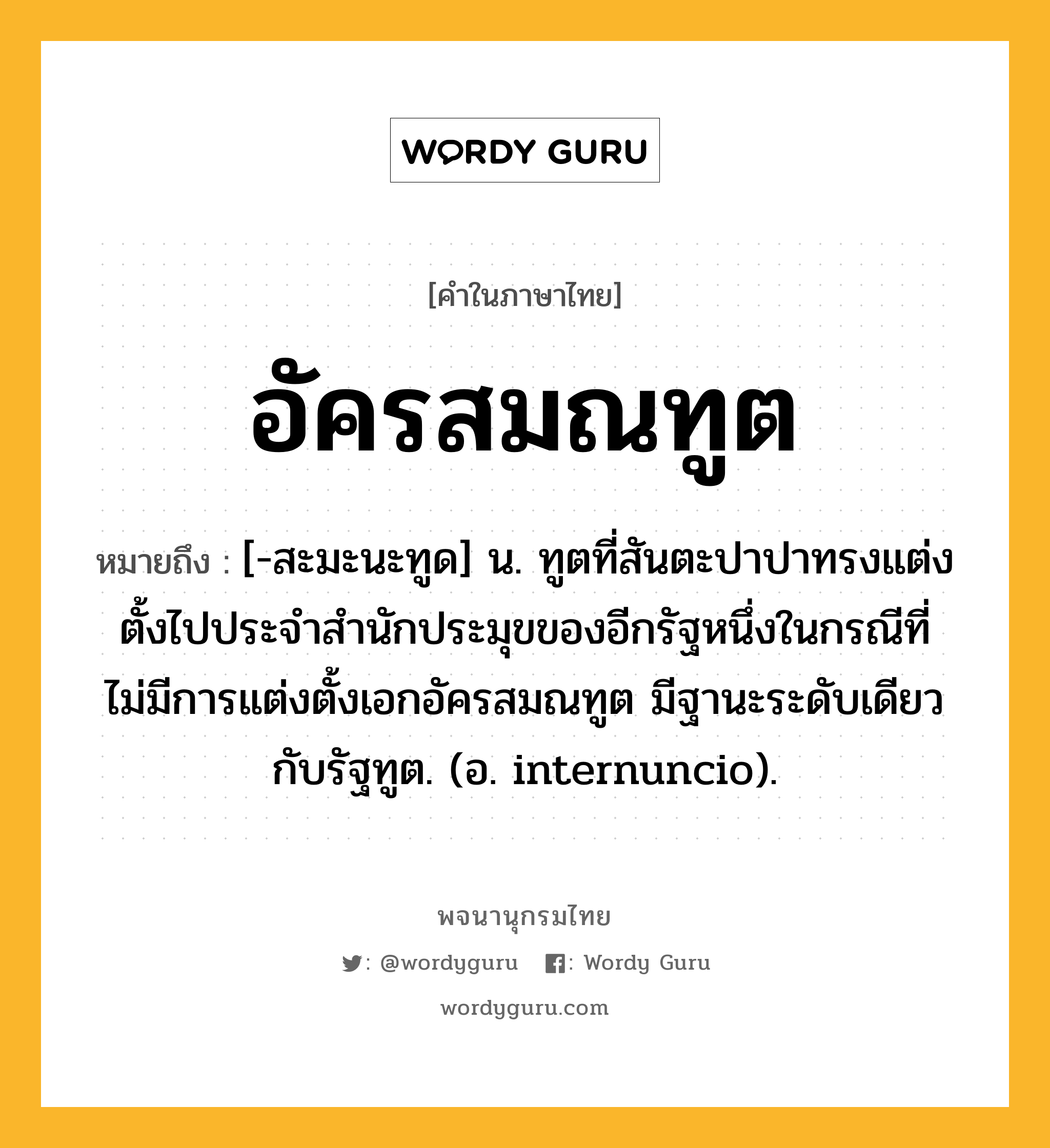 อัครสมณทูต หมายถึงอะไร?, คำในภาษาไทย อัครสมณทูต หมายถึง [-สะมะนะทูด] น. ทูตที่สันตะปาปาทรงแต่งตั้งไปประจําสํานักประมุขของอีกรัฐหนึ่งในกรณีที่ไม่มีการแต่งตั้งเอกอัครสมณทูต มีฐานะระดับเดียวกับรัฐทูต. (อ. internuncio).