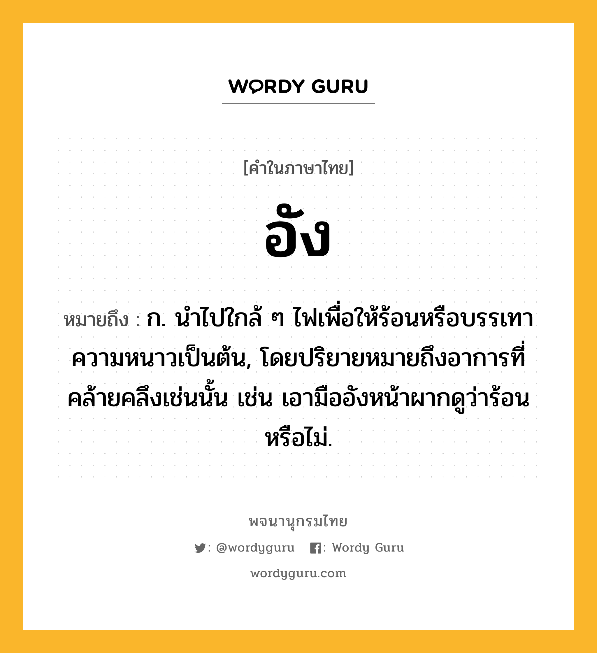 อัง ความหมาย หมายถึงอะไร?, คำในภาษาไทย อัง หมายถึง ก. นําไปใกล้ ๆ ไฟเพื่อให้ร้อนหรือบรรเทาความหนาวเป็นต้น, โดยปริยายหมายถึงอาการที่คล้ายคลึงเช่นนั้น เช่น เอามืออังหน้าผากดูว่าร้อนหรือไม่.