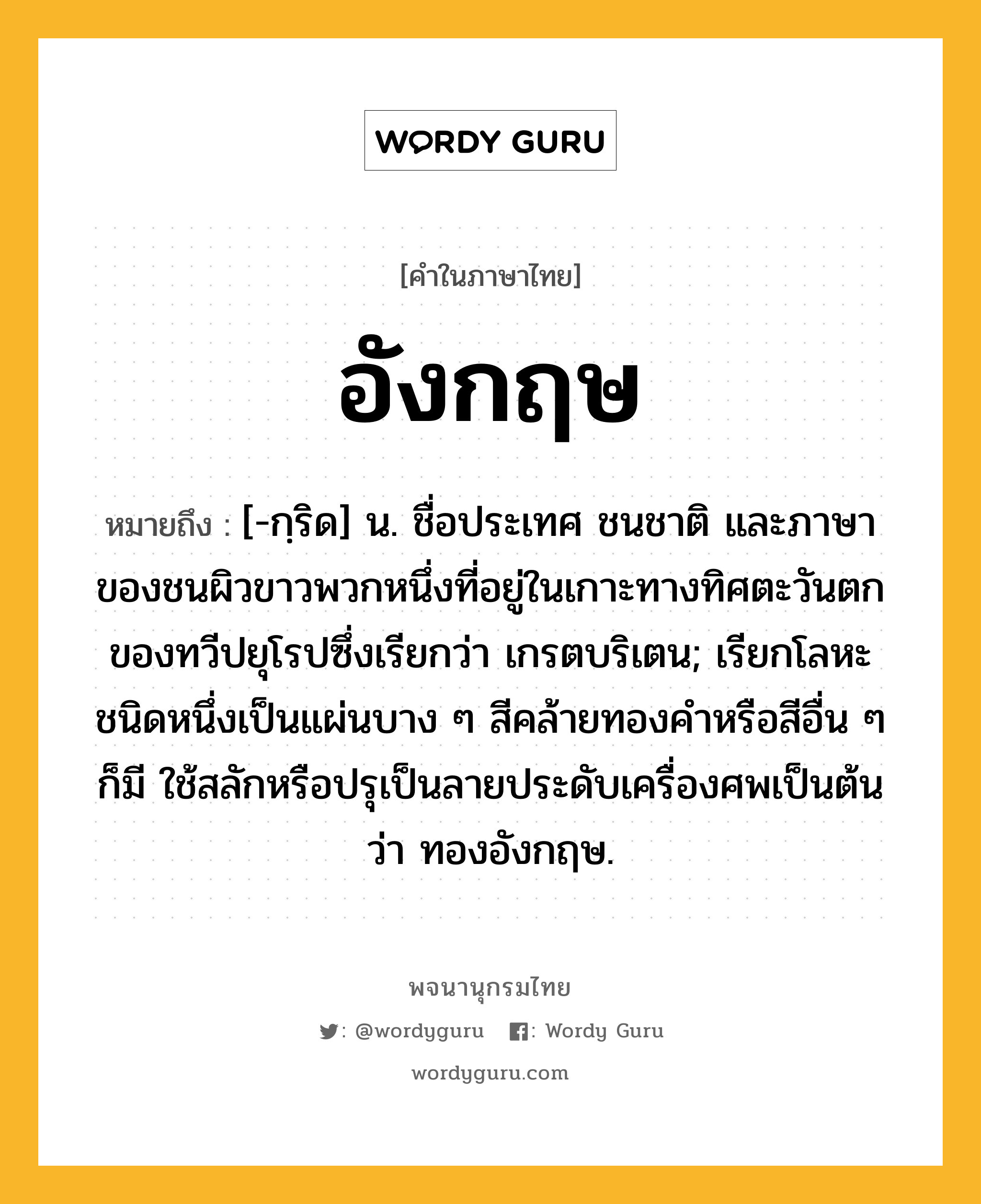 อังกฤษ หมายถึงอะไร?, คำในภาษาไทย อังกฤษ หมายถึง [-กฺริด] น. ชื่อประเทศ ชนชาติ และภาษาของชนผิวขาวพวกหนึ่งที่อยู่ในเกาะทางทิศตะวันตกของทวีปยุโรปซึ่งเรียกว่า เกรตบริเตน; เรียกโลหะชนิดหนึ่งเป็นแผ่นบาง ๆ สีคล้ายทองคําหรือสีอื่น ๆ ก็มี ใช้สลักหรือปรุเป็นลายประดับเครื่องศพเป็นต้นว่า ทองอังกฤษ.