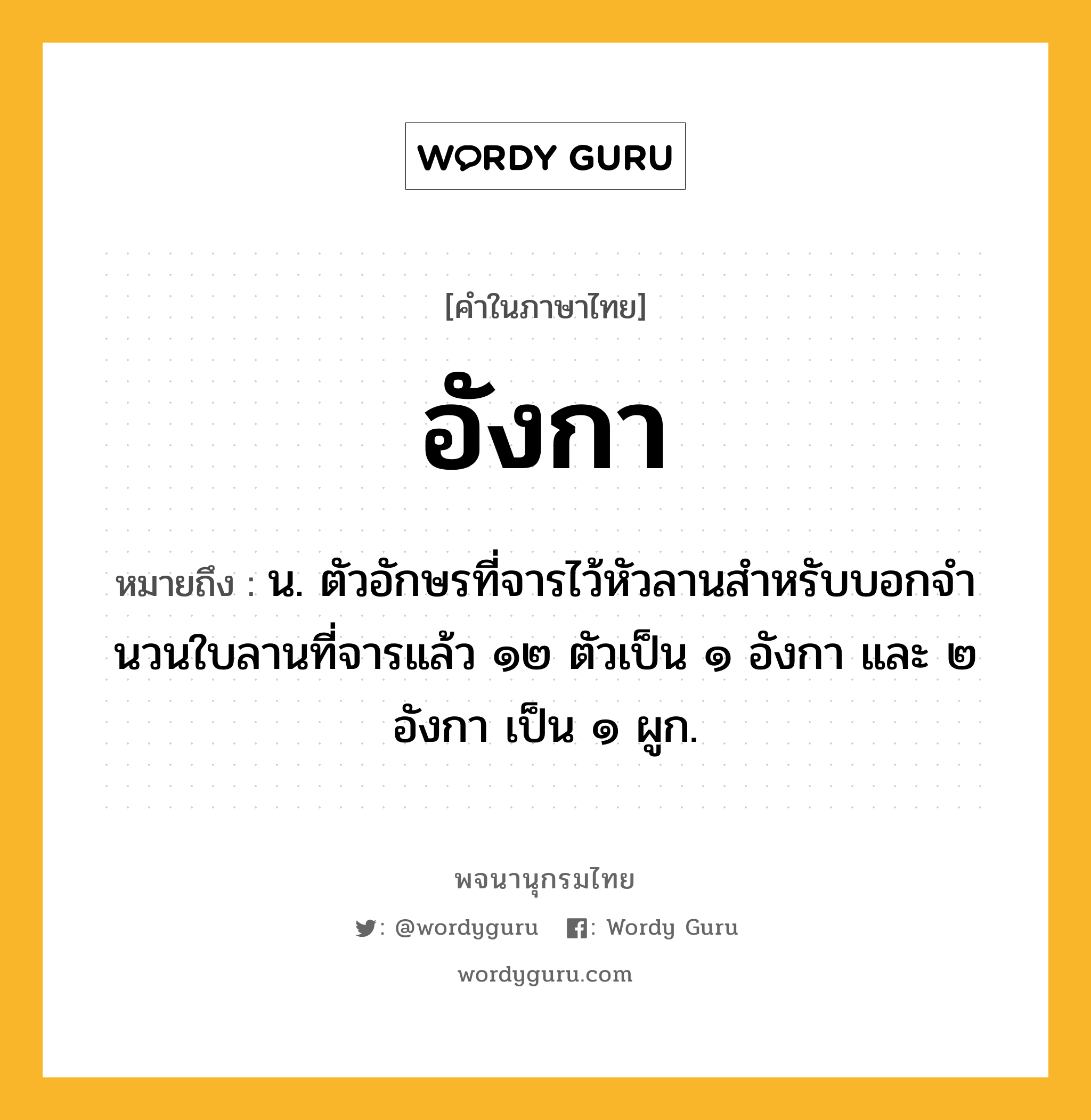 อังกา หมายถึงอะไร?, คำในภาษาไทย อังกา หมายถึง น. ตัวอักษรที่จารไว้หัวลานสําหรับบอกจํานวนใบลานที่จารแล้ว ๑๒ ตัวเป็น ๑ อังกา และ ๒ อังกา เป็น ๑ ผูก.