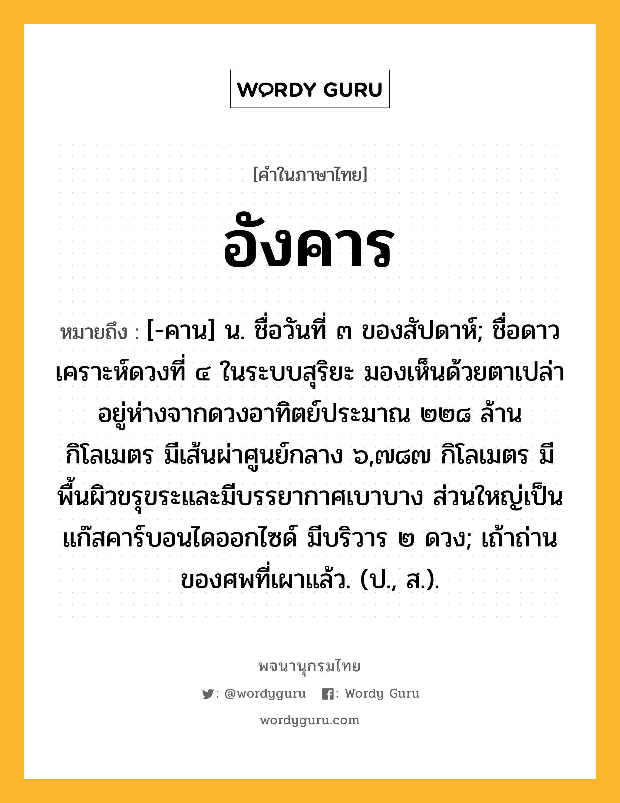 อังคาร หมายถึงอะไร?, คำในภาษาไทย อังคาร หมายถึง [-คาน] น. ชื่อวันที่ ๓ ของสัปดาห์; ชื่อดาวเคราะห์ดวงที่ ๔ ในระบบสุริยะ มองเห็นด้วยตาเปล่า อยู่ห่างจากดวงอาทิตย์ประมาณ ๒๒๘ ล้านกิโลเมตร มีเส้นผ่าศูนย์กลาง ๖,๗๘๗ กิโลเมตร มีพื้นผิวขรุขระและมีบรรยากาศเบาบาง ส่วนใหญ่เป็นแก๊สคาร์บอนไดออกไซด์ มีบริวาร ๒ ดวง; เถ้าถ่านของศพที่เผาแล้ว. (ป., ส.).