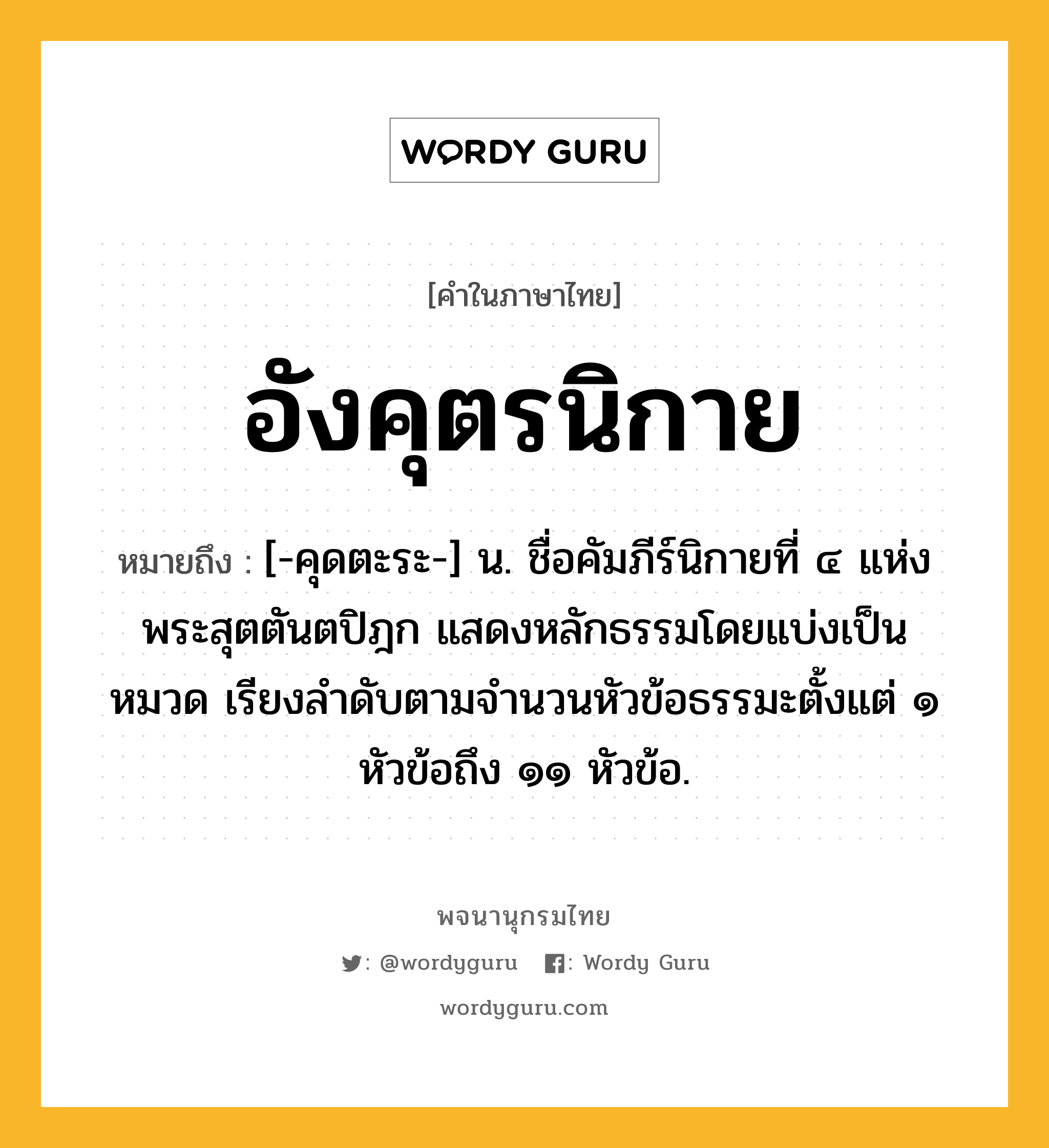 อังคุตรนิกาย หมายถึงอะไร?, คำในภาษาไทย อังคุตรนิกาย หมายถึง [-คุดตะระ-] น. ชื่อคัมภีร์นิกายที่ ๔ แห่งพระสุตตันตปิฎก แสดงหลักธรรมโดยแบ่งเป็นหมวด เรียงลำดับตามจำนวนหัวข้อธรรมะตั้งแต่ ๑ หัวข้อถึง ๑๑ หัวข้อ.