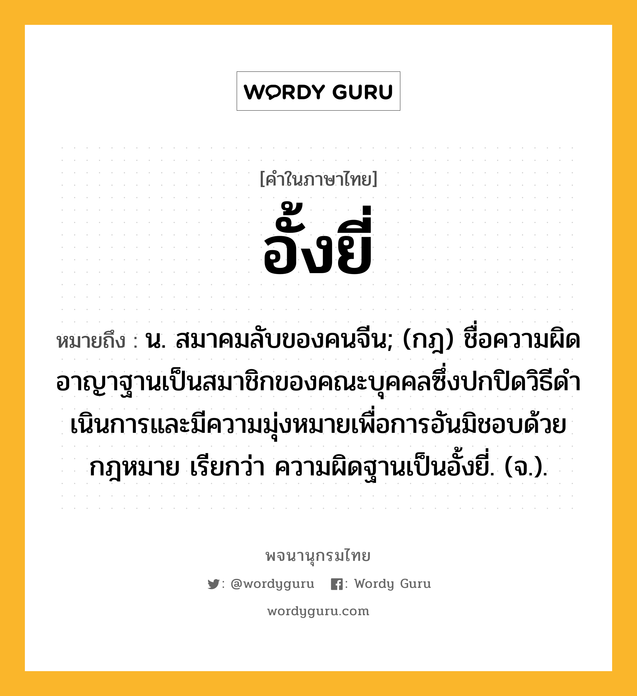 อั้งยี่ ความหมาย หมายถึงอะไร?, คำในภาษาไทย อั้งยี่ หมายถึง น. สมาคมลับของคนจีน; (กฎ) ชื่อความผิดอาญาฐานเป็นสมาชิกของคณะบุคคลซึ่งปกปิดวิธีดําเนินการและมีความมุ่งหมายเพื่อการอันมิชอบด้วยกฎหมาย เรียกว่า ความผิดฐานเป็นอั้งยี่. (จ.).