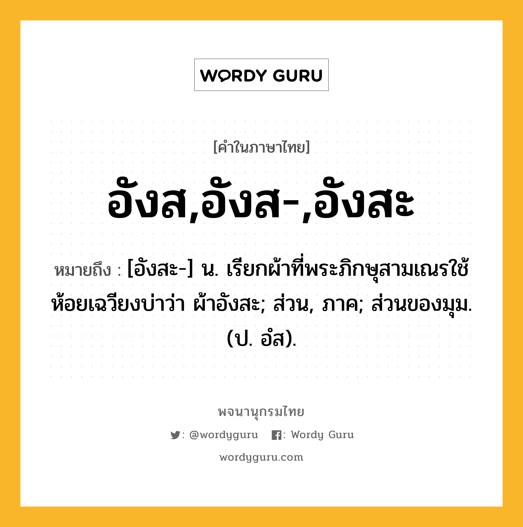 อังส,อังส-,อังสะ หมายถึงอะไร?, คำในภาษาไทย อังส,อังส-,อังสะ หมายถึง [อังสะ-] น. เรียกผ้าที่พระภิกษุสามเณรใช้ห้อยเฉวียงบ่าว่า ผ้าอังสะ; ส่วน, ภาค; ส่วนของมุม. (ป. อํส).