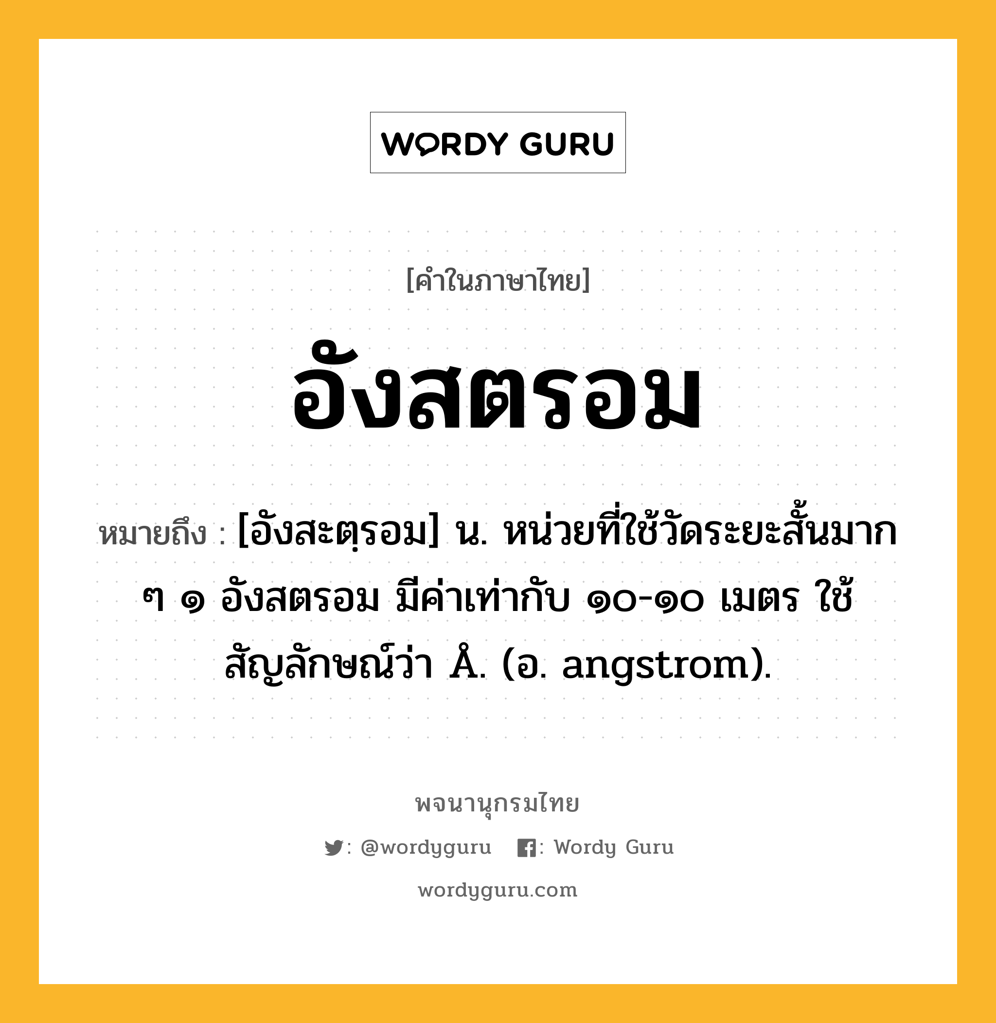 อังสตรอม หมายถึงอะไร?, คำในภาษาไทย อังสตรอม หมายถึง [อังสะตฺรอม] น. หน่วยที่ใช้วัดระยะสั้นมาก ๆ ๑ อังสตรอม มีค่าเท่ากับ ๑๐-๑๐ เมตร ใช้สัญลักษณ์ว่า Å. (อ. angstrom).