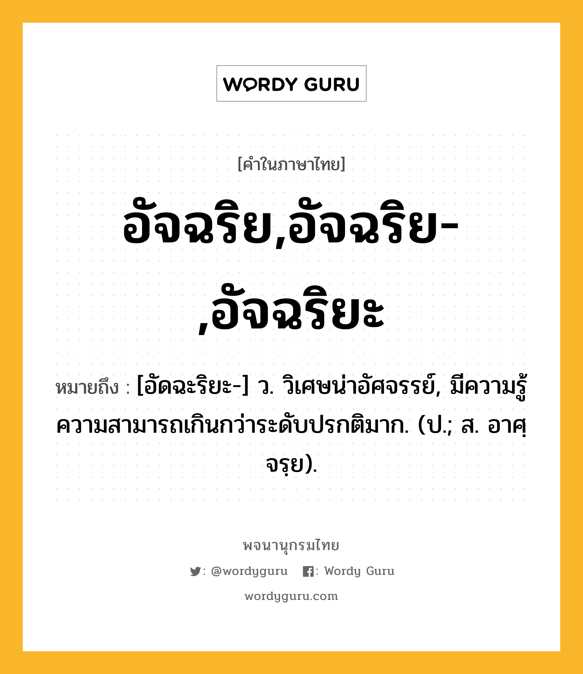 อัจฉริย,อัจฉริย-,อัจฉริยะ หมายถึงอะไร?, คำในภาษาไทย อัจฉริย,อัจฉริย-,อัจฉริยะ หมายถึง [อัดฉะริยะ-] ว. วิเศษน่าอัศจรรย์, มีความรู้ความสามารถเกินกว่าระดับปรกติมาก. (ป.; ส. อาศฺจรฺย).