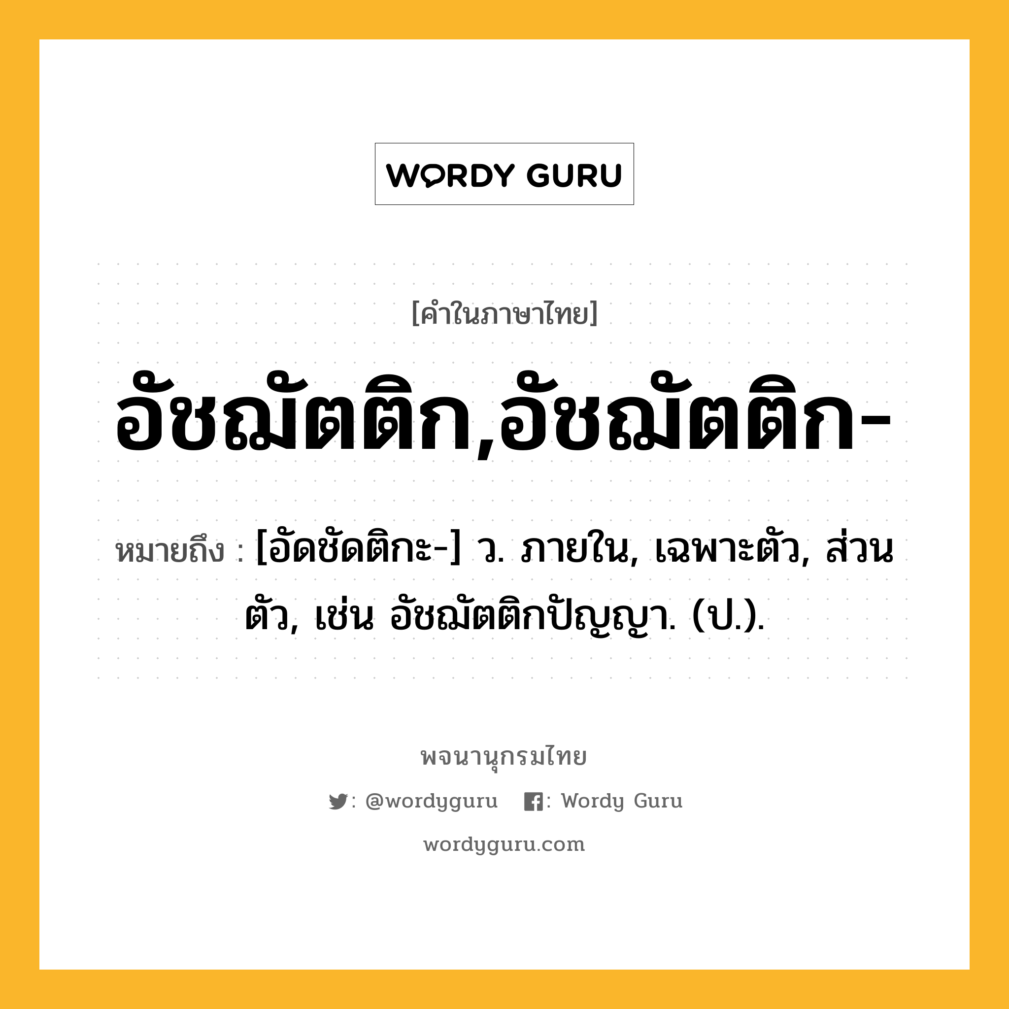 อัชฌัตติก,อัชฌัตติก- หมายถึงอะไร?, คำในภาษาไทย อัชฌัตติก,อัชฌัตติก- หมายถึง [อัดชัดติกะ-] ว. ภายใน, เฉพาะตัว, ส่วนตัว, เช่น อัชฌัตติกปัญญา. (ป.).