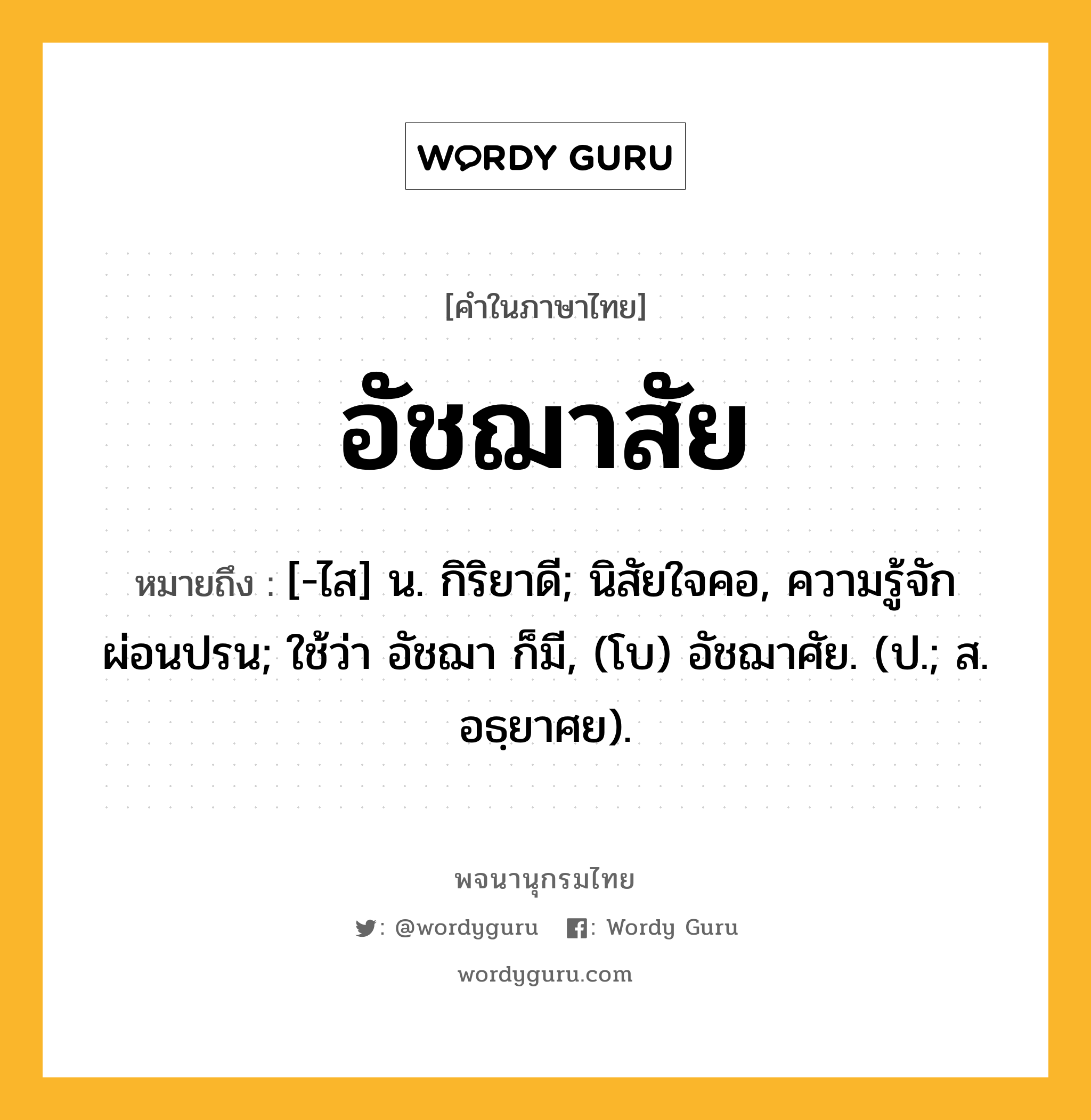 อัชฌาสัย หมายถึงอะไร?, คำในภาษาไทย อัชฌาสัย หมายถึง [-ไส] น. กิริยาดี; นิสัยใจคอ, ความรู้จักผ่อนปรน; ใช้ว่า อัชฌา ก็มี, (โบ) อัชฌาศัย. (ป.; ส. อธฺยาศย).