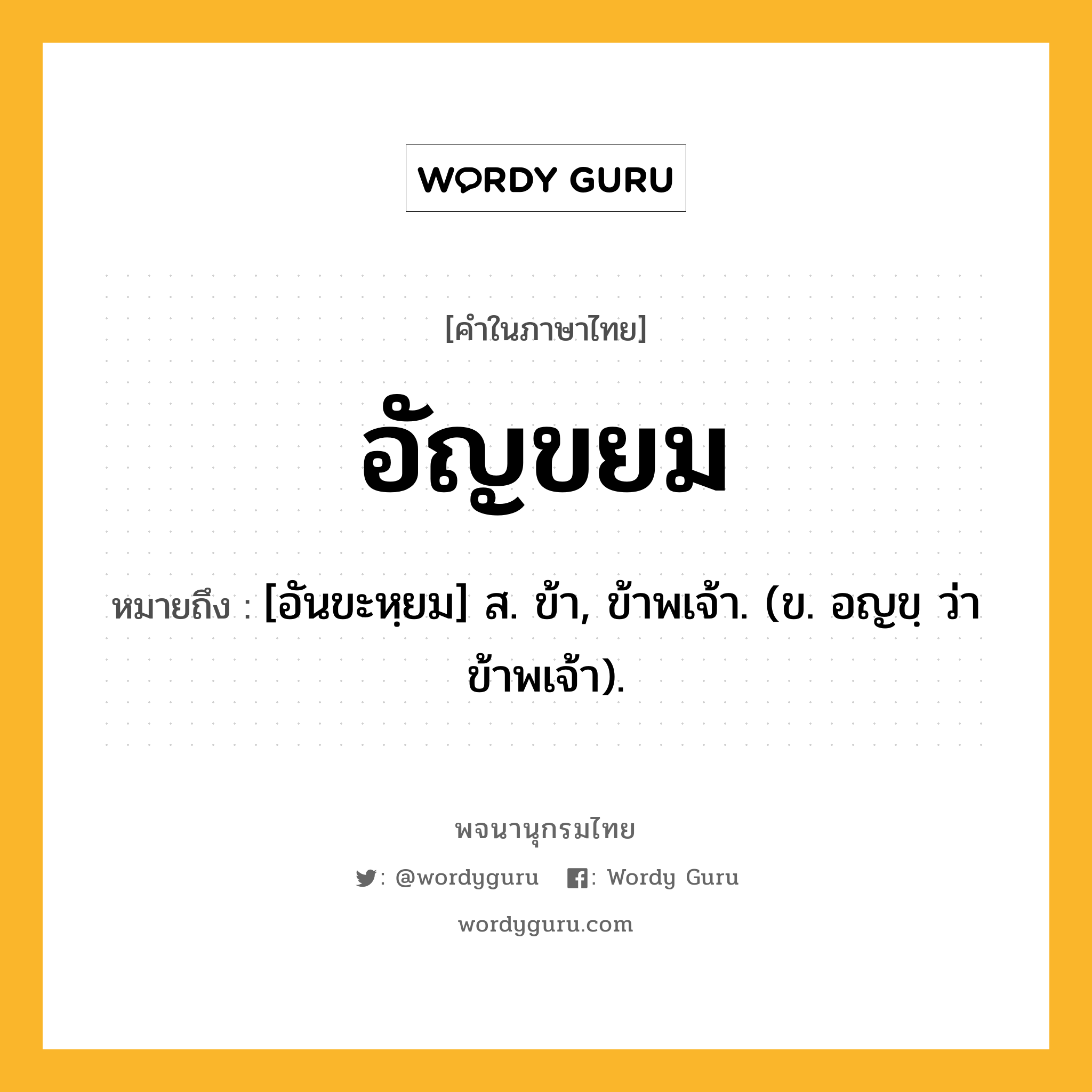 อัญขยม หมายถึงอะไร?, คำในภาษาไทย อัญขยม หมายถึง [อันขะหฺยม] ส. ข้า, ข้าพเจ้า. (ข. อญขฺ ว่า ข้าพเจ้า).