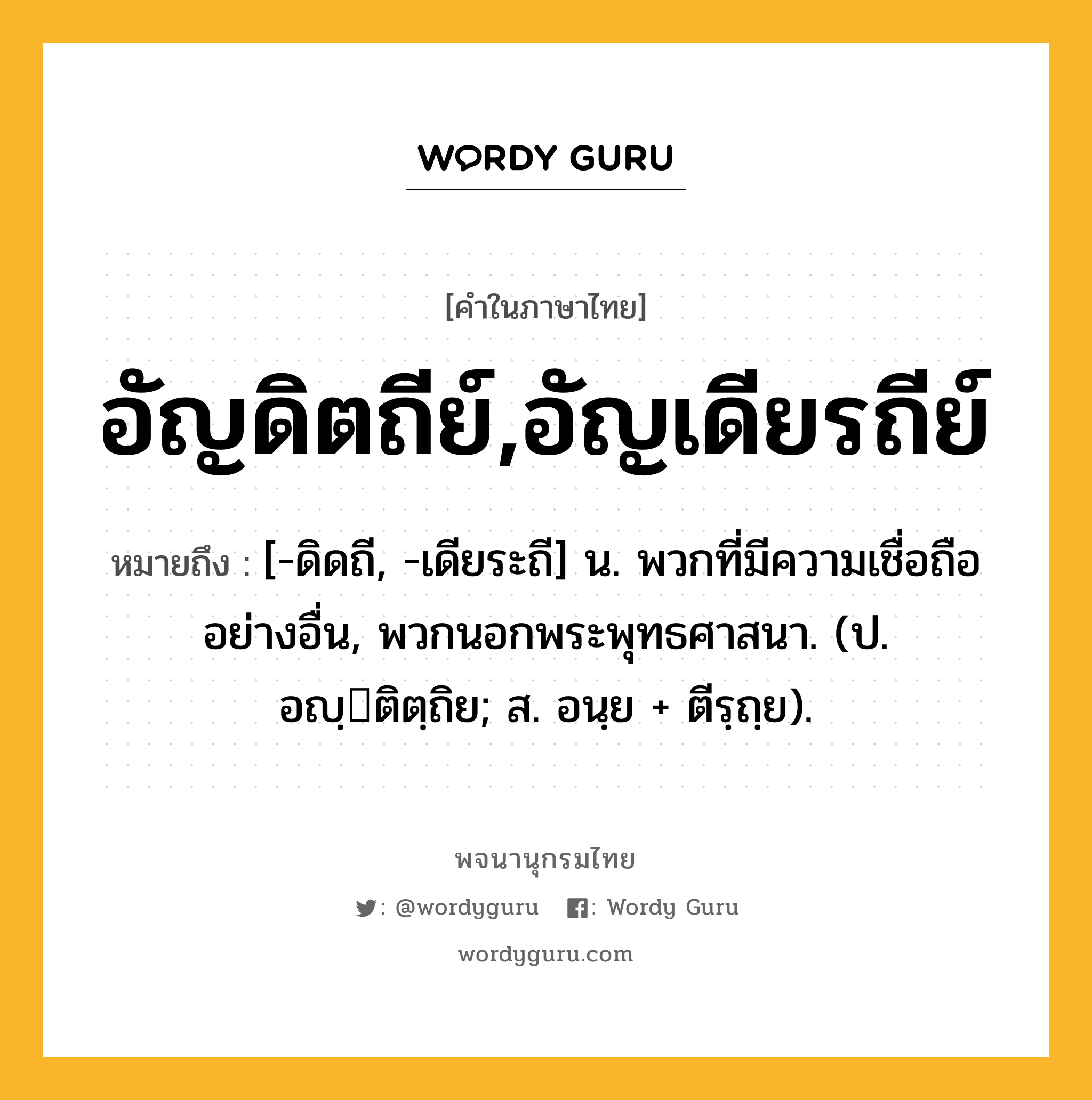 อัญดิตถีย์,อัญเดียรถีย์ หมายถึงอะไร?, คำในภาษาไทย อัญดิตถีย์,อัญเดียรถีย์ หมายถึง [-ดิดถี, -เดียระถี] น. พวกที่มีความเชื่อถืออย่างอื่น, พวกนอกพระพุทธศาสนา. (ป. อญฺติตฺถิย; ส. อนฺย + ตีรฺถฺย).