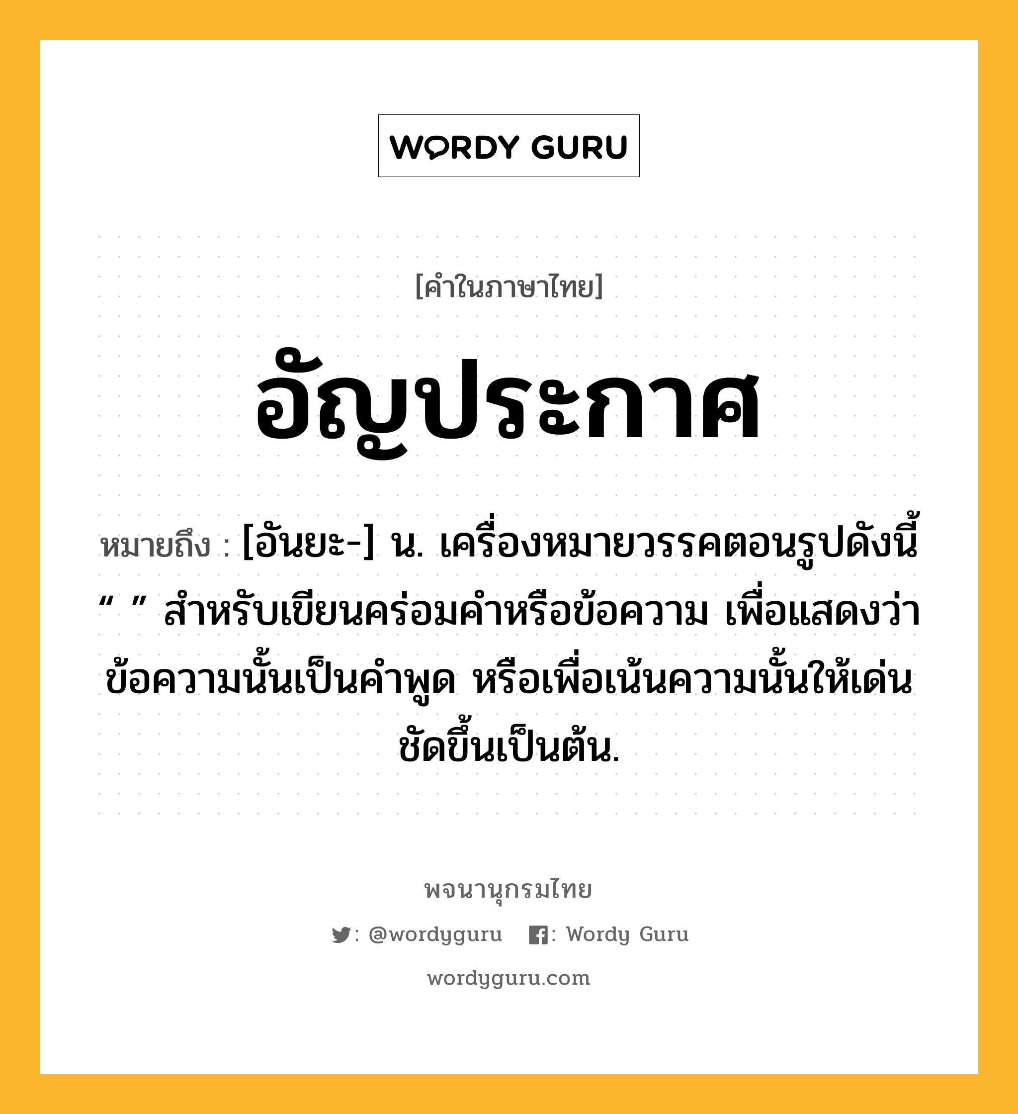 อัญประกาศ หมายถึงอะไร?, คำในภาษาไทย อัญประกาศ หมายถึง [อันยะ-] น. เครื่องหมายวรรคตอนรูปดังนี้ “ ” สําหรับเขียนคร่อมคําหรือข้อความ เพื่อแสดงว่าข้อความนั้นเป็นคําพูด หรือเพื่อเน้นความนั้นให้เด่นชัดขึ้นเป็นต้น.