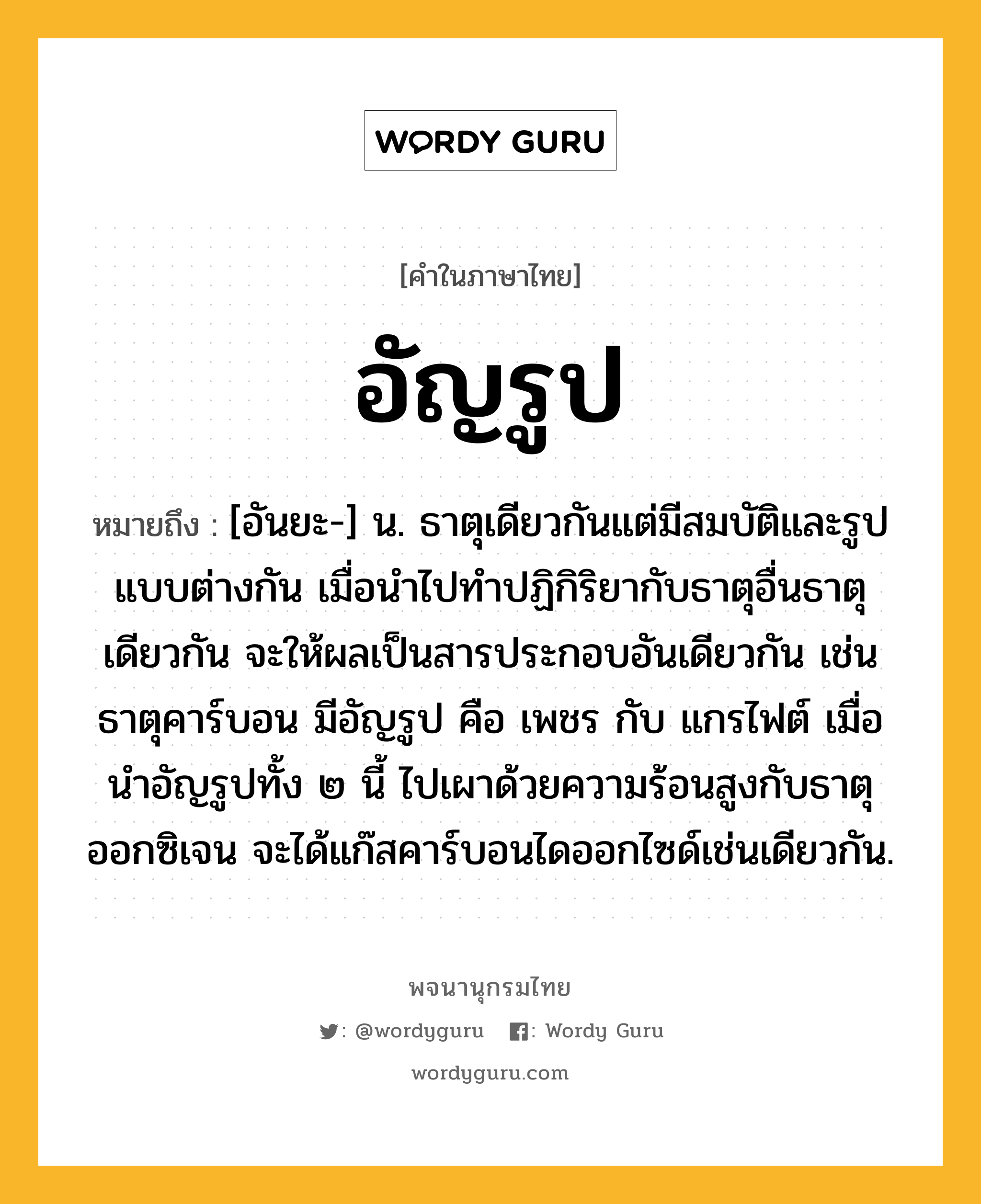 อัญรูป ความหมาย หมายถึงอะไร?, คำในภาษาไทย อัญรูป หมายถึง [อันยะ-] น. ธาตุเดียวกันแต่มีสมบัติและรูปแบบต่างกัน เมื่อนําไปทําปฏิกิริยากับธาตุอื่นธาตุเดียวกัน จะให้ผลเป็นสารประกอบอันเดียวกัน เช่น ธาตุคาร์บอน มีอัญรูป คือ เพชร กับ แกรไฟต์ เมื่อนําอัญรูปทั้ง ๒ นี้ ไปเผาด้วยความร้อนสูงกับธาตุออกซิเจน จะได้แก๊สคาร์บอนไดออกไซด์เช่นเดียวกัน.